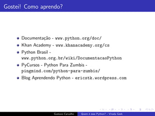 Gostei! Como aprendo?
Documenta¸c˜ao - www.python.org/doc/
Khan Academy - www.khanacademy.org/cs
Python Brasil -
www.python.org.br/wiki/DocumentacaoPython
PyCursos - Python Para Zumbis -
pingmind.com/python-para-zumbis/
Blog Aprendendo Python - ericstk.wordpress.com
Gustavo Carvalho Quem ´e esse Python? - Virada Geek
 