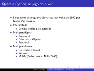 Quem ´e Python no jogo do bixo?
Linguagem de programa¸c˜ao criada por volta de 1990 por
Guido Van Rossum
Interpretada
Compila c´odigo para bytecode
Multiparadigma
Sequencial
Orientada a Objetos
Funcional
Multiplataforma
Unix (Mac e Linux)
Windows
Mobile (Embarcado no Nokia S-60)
Gustavo Carvalho Quem ´e esse Python? - Virada Geek
 