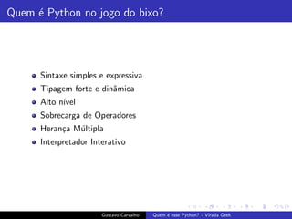 Quem ´e Python no jogo do bixo?
Sintaxe simples e expressiva
Tipagem forte e dinˆamica
Alto n´ıvel
Sobrecarga de Operadores
Heran¸ca M´ultipla
Interpretador Interativo
Gustavo Carvalho Quem ´e esse Python? - Virada Geek
 