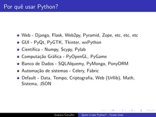 Por quˆe usar Python?
Web - Django, Flask, Web2py, Pyramid, Zope, etc, etc, etc
GUI - PyQt, PyGTK, Tkinter, wxPython
Cient´ıﬁca - Numpy, Scypy, Pylab
Computa¸c˜ao Gr´aﬁca - PyOpenGL, PyGame
Banco de Dados - SQLAlquemy, PyMongo, PonyORM
Automa¸c˜ao de sistemas - Celery, Fabric
Default - Data, Tempo, Criptograﬁa, Web (Urllib), Math,
Sistema, JSON
Gustavo Carvalho Quem ´e esse Python? - Virada Geek
 
