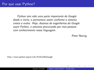 Por que usar Python?
Python tem sido uma parte importante do Google
desde o in´ıcio, e permanece assim conforme o sistema
cresce e evolui. Hoje, dezenas de engenheiros do Google
usam Python, e estamos procurando por mas pessoas
com conhecimento nessa linguagem.
Peter Norvig
http://www.python.org.br/wiki/PythonNoGoogle
Gustavo Carvalho Quem ´e esse Python? - Virada Geek
 