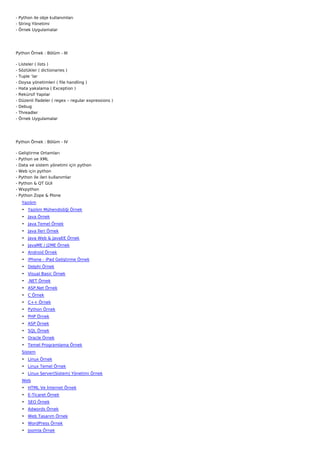 - Python ile obje kullanımları
- String Yönetimi
- Örnek Uygulamalar




Python Örnek : Bölüm - III

-   Listeler ( lists )
-   Sözlükler ( dictionaries )
-   Tuple ‘lar
-   Doysa yönetimleri ( file handling )
-   Hata yakalama ( Exception )
-   Rekürsif Yapılar
-   Düzenli İfadeler ( regex – regular expressions )
-   Debug
-   Threadler
-   Örnek Uygulamalar




Python Örnek : Bölüm - IV

-   Geliştirme Ortamları
-   Python ve XML
-   Data ve sistem yönetimi için python
-   Web için python
-   Python ile ileri kullanımlar
-   Python & QT GUI
-   Wxpython
-   Python Zope & Plone
     Yazılım
     • Yazılım Mühendisliği Örnek
     • Java Örnek
     • Java Temel Örnek
     • Java İleri Örnek
     • Java Web & JavaEE Örnek
     • JavaME / J2ME Örnek
     • Android Örnek
     • iPhone - iPad Geliştirme Örnek
     • Delphi Örnek
     • Visual Basic Örnek
     • .NET Örnek
     • ASP.Net Örnek
     • C Örnek
     • C++ Örnek
     • Python Örnek
     • PHP Örnek
     • ASP Örnek
     • SQL Örnek
     • Oracle Örnek
     • Temel Programlama Örnek
     Sistem
     • Linux Örnek
     • Linux Temel Örnek
     • Linux Server(Sistem) Yönetimi Örnek
     Web
     • HTML Ve İnternet Örnek
     • E-Ticaret Örnek
     • SEO Örnek
     • Adwords Örnek
     • Web Tasarım Örnek
     • WordPress Örnek
     • Joomla Örnek
 