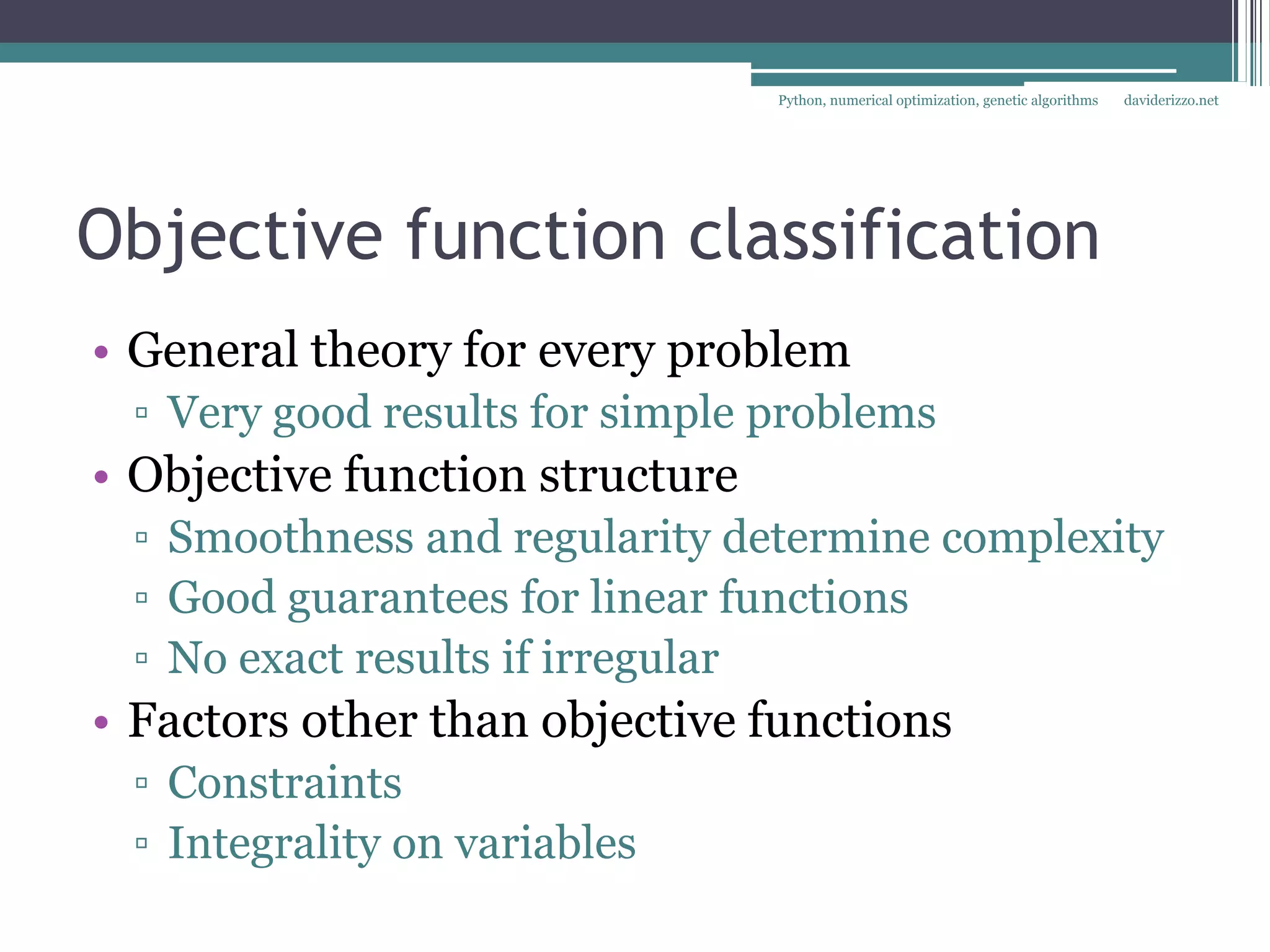 Python, numerical optimization, genetic algorithms   daviderizzo.net




Objective function classification
• General theory for every problem
 ▫ Very good results for simple problems
• Objective function structure
 ▫ Smoothness and regularity determine complexity
 ▫ Good guarantees for linear functions
 ▫ No exact results if irregular
• Factors other than objective functions
 ▫ Constraints
 ▫ Integrality on variables
 