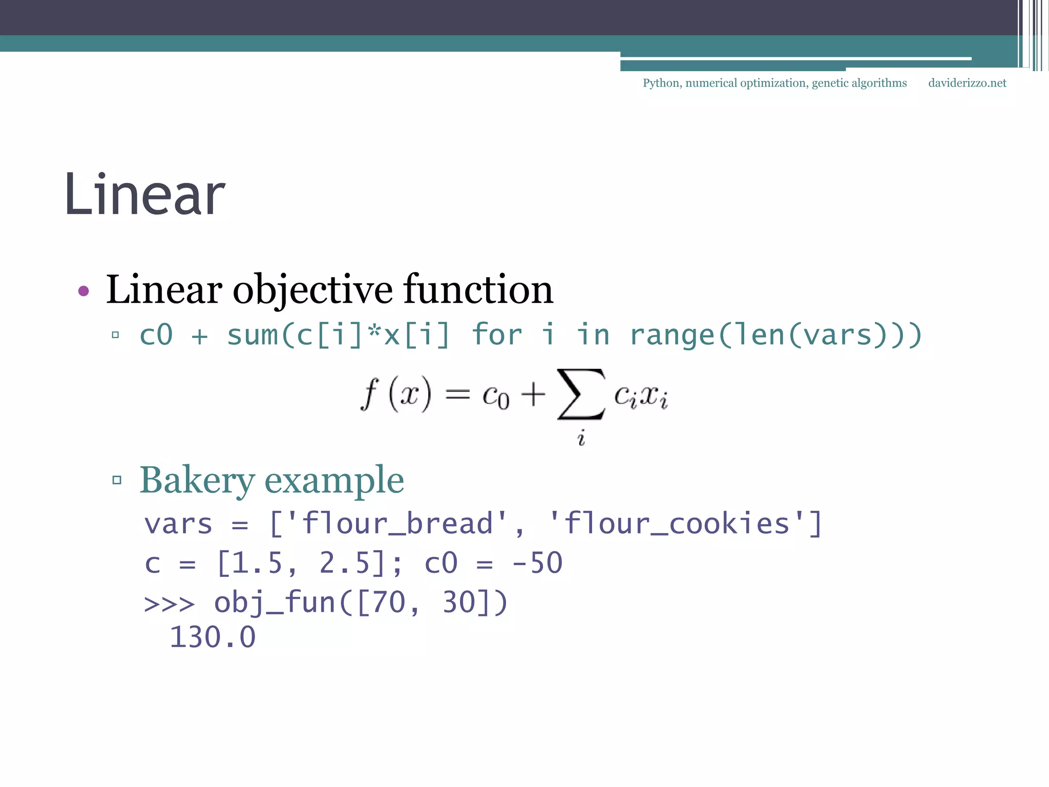 Python, numerical optimization, genetic algorithms   daviderizzo.net




Linear
• Linear objective function
 ▫ c0 + sum(c[i]*x[i] for i in range(len(vars)))




 ▫ Bakery example
   vars = ['flour_bread', 'flour_cookies']
   c = [1.5, 2.5]; c0 = -50
   >>> obj_fun([70, 30])
    130.0
 