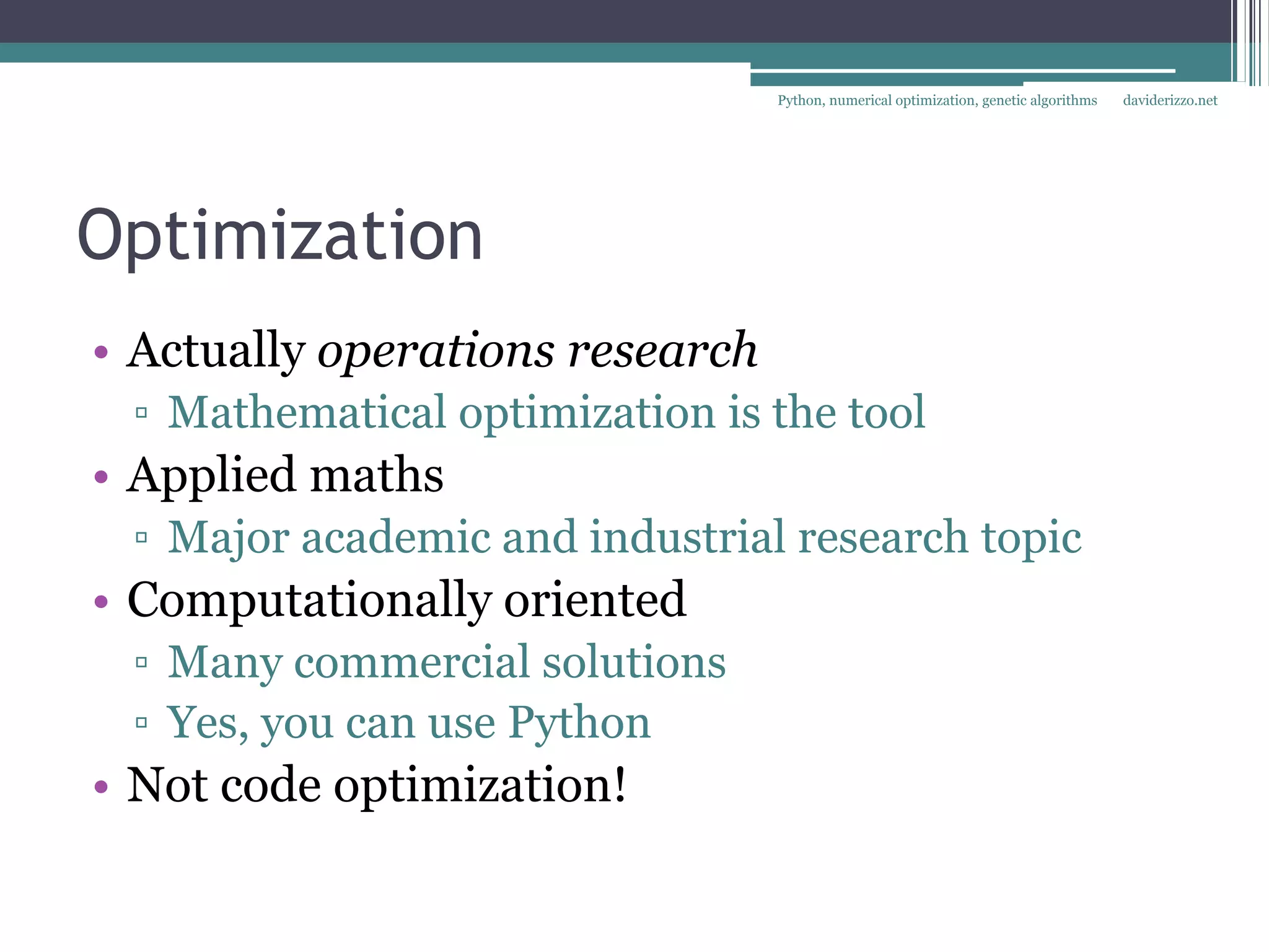Python, numerical optimization, genetic algorithms   daviderizzo.net




Optimization
• Actually operations research
 ▫ Mathematical optimization is the tool
• Applied maths
 ▫ Major academic and industrial research topic
• Computationally oriented
 ▫ Many commercial solutions
 ▫ Yes, you can use Python
• Not code optimization!
 