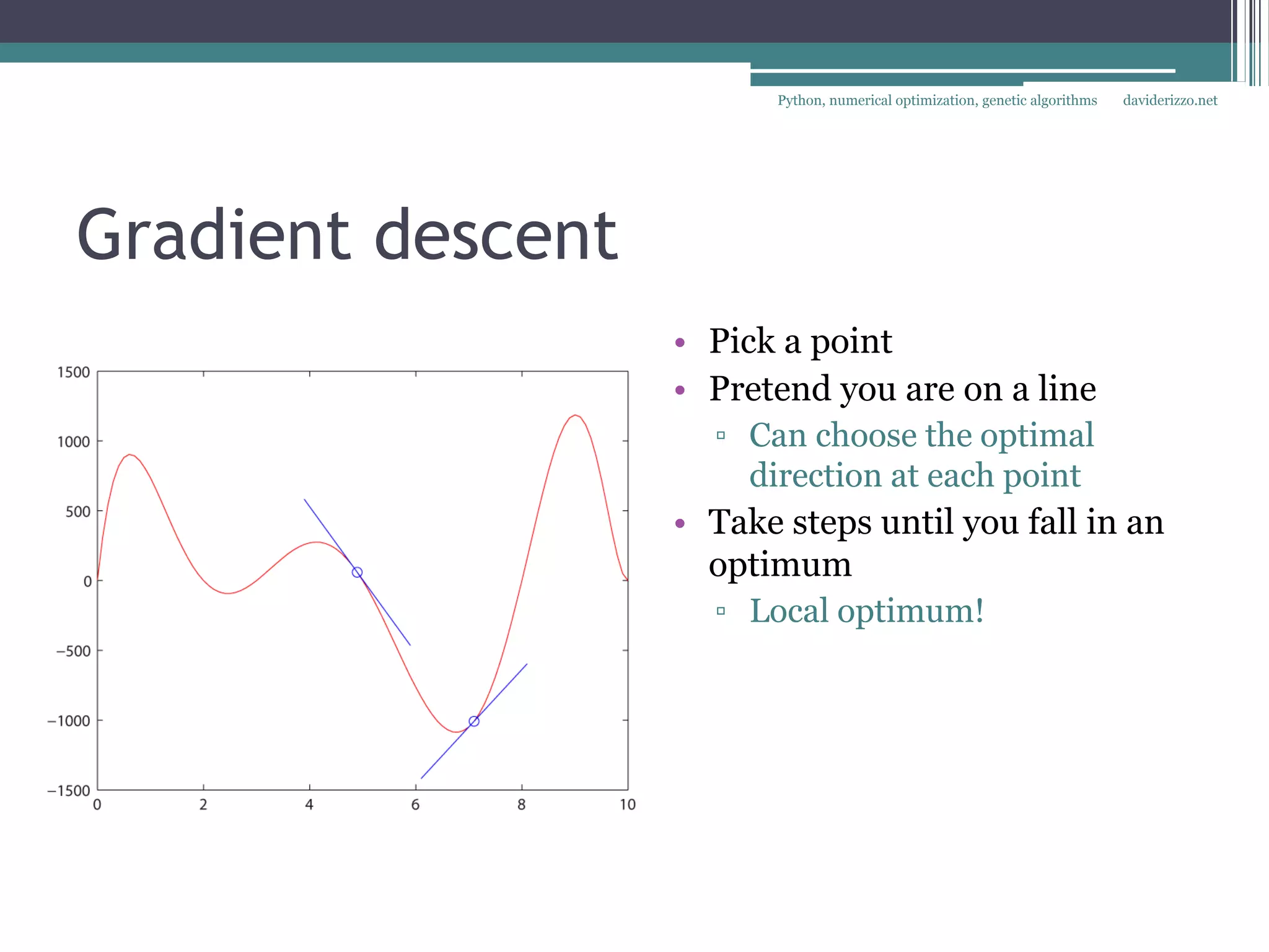 Python, numerical optimization, genetic algorithms   daviderizzo.net




Gradient descent
                   • Pick a point
                   • Pretend you are on a line
                     ▫ Can choose the optimal
                        direction at each point
                   • Take steps until you fall in an
                     optimum
                     ▫ Local optimum!
 