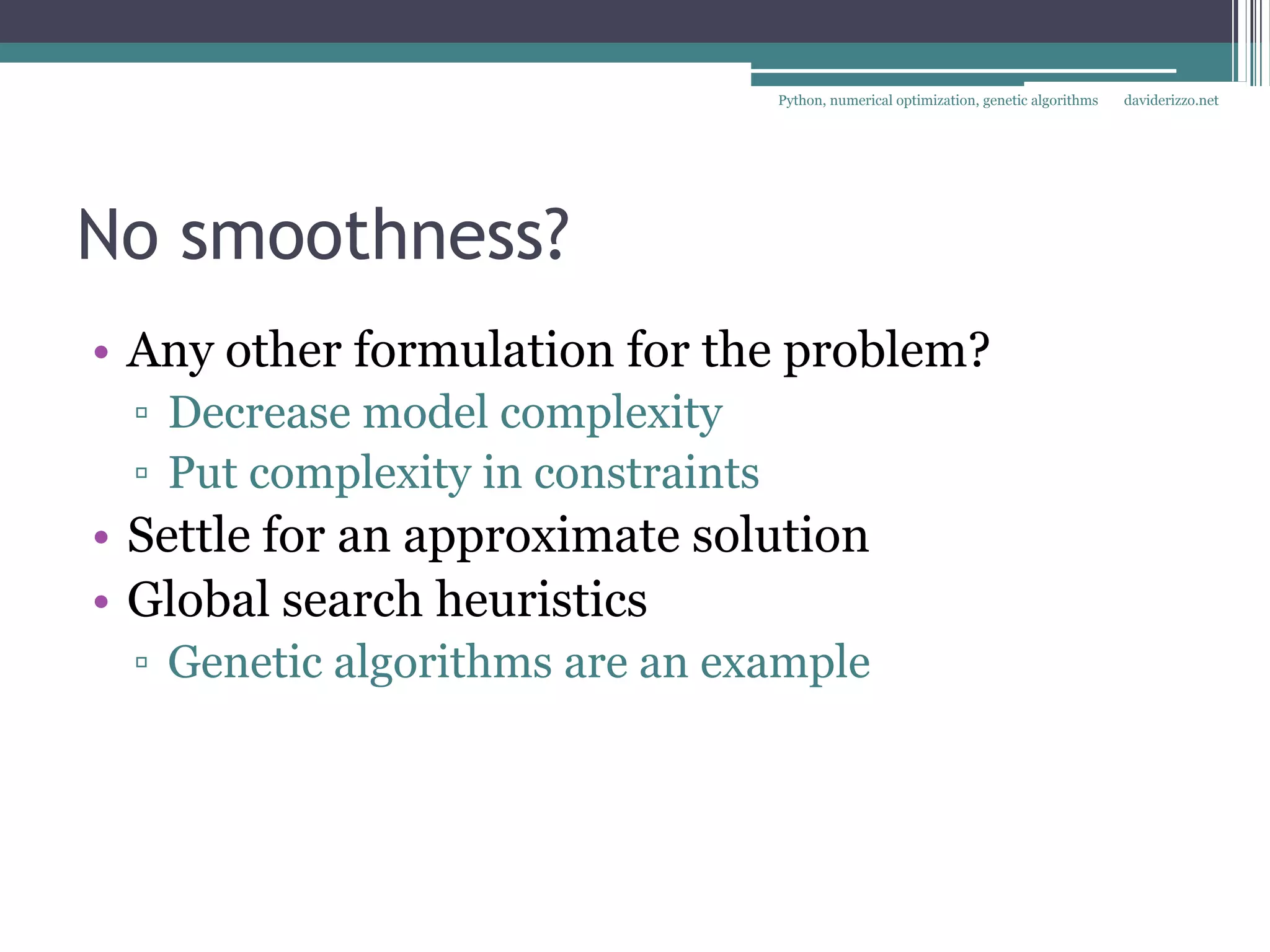 Python, numerical optimization, genetic algorithms   daviderizzo.net




No smoothness?
• Any other formulation for the problem?
 ▫ Decrease model complexity
 ▫ Put complexity in constraints
• Settle for an approximate solution
• Global search heuristics
 ▫ Genetic algorithms are an example
 