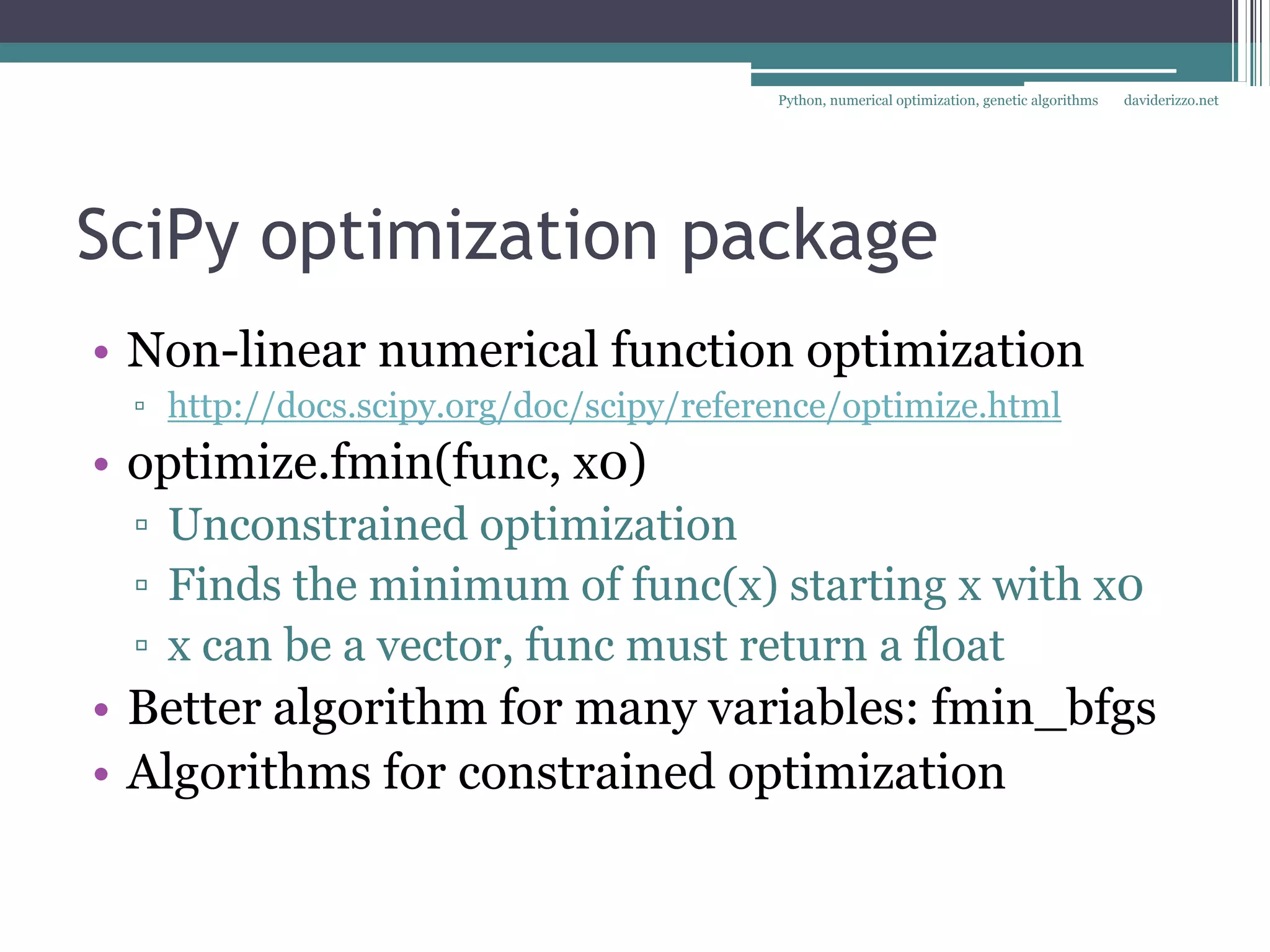 Python, numerical optimization, genetic algorithms   daviderizzo.net




SciPy optimization package
• Non-linear numerical function optimization
 ▫ http://docs.scipy.org/doc/scipy/reference/optimize.html
• optimize.fmin(func, x0)
 ▫ Unconstrained optimization
 ▫ Finds the minimum of func(x) starting x with x0
 ▫ x can be a vector, func must return a float
• Better algorithm for many variables: fmin_bfgs
• Algorithms for constrained optimization
 