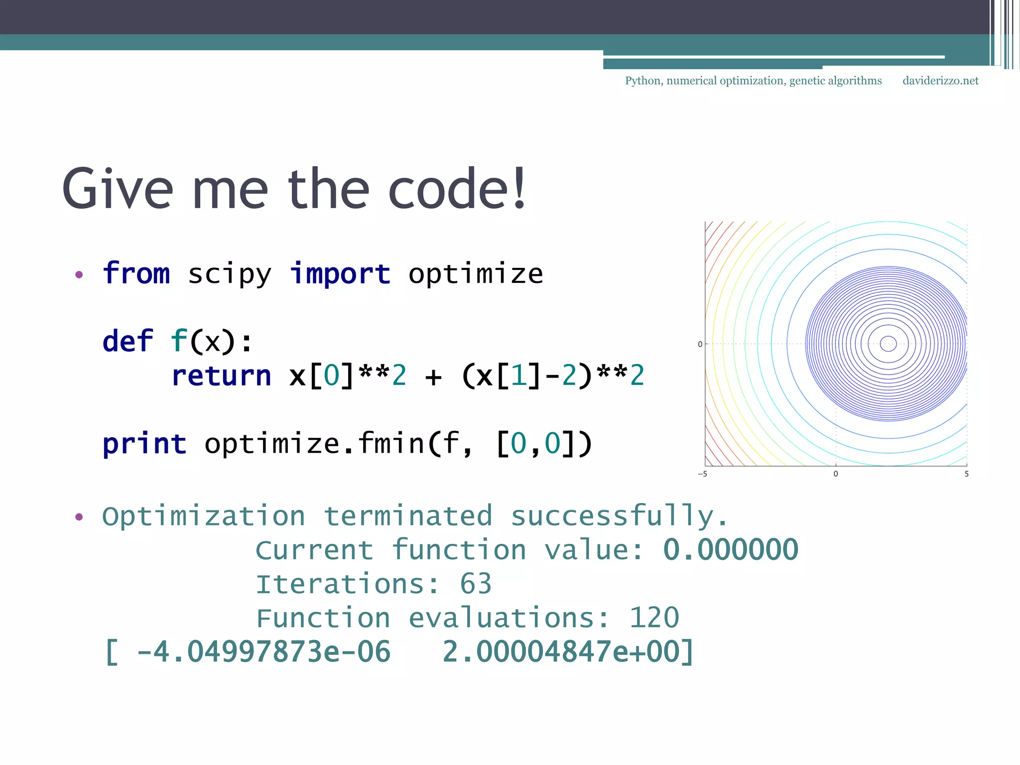 Python, numerical optimization, genetic algorithms   daviderizzo.net




Give me the code!
• from scipy import optimize

 def f(x):
     return x[0]**2 + (x[1]-2)**2

 print optimize.fmin(f, [0,0])

• Optimization terminated successfully.
           Current function value: 0.000000
           Iterations: 63
           Function evaluations: 120
  [ -4.04997873e-06   2.00004847e+00]
 