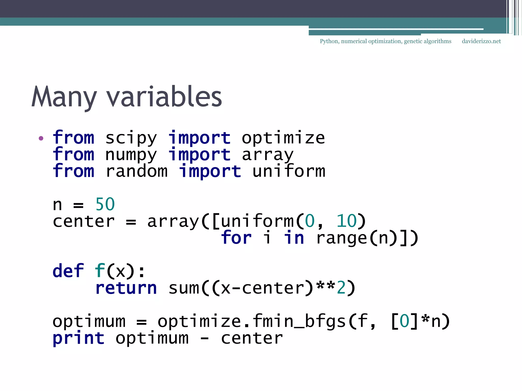 Python, numerical optimization, genetic algorithms   daviderizzo.net




Many variables
• from scipy import optimize
  from numpy import array
  from random import uniform
 n = 50
 center = array([uniform(0, 10)
                 for i in range(n)])
 def f(x):
     return sum((x-center)**2)
 optimum = optimize.fmin_bfgs(f, [0]*n)
 print optimum - center
 