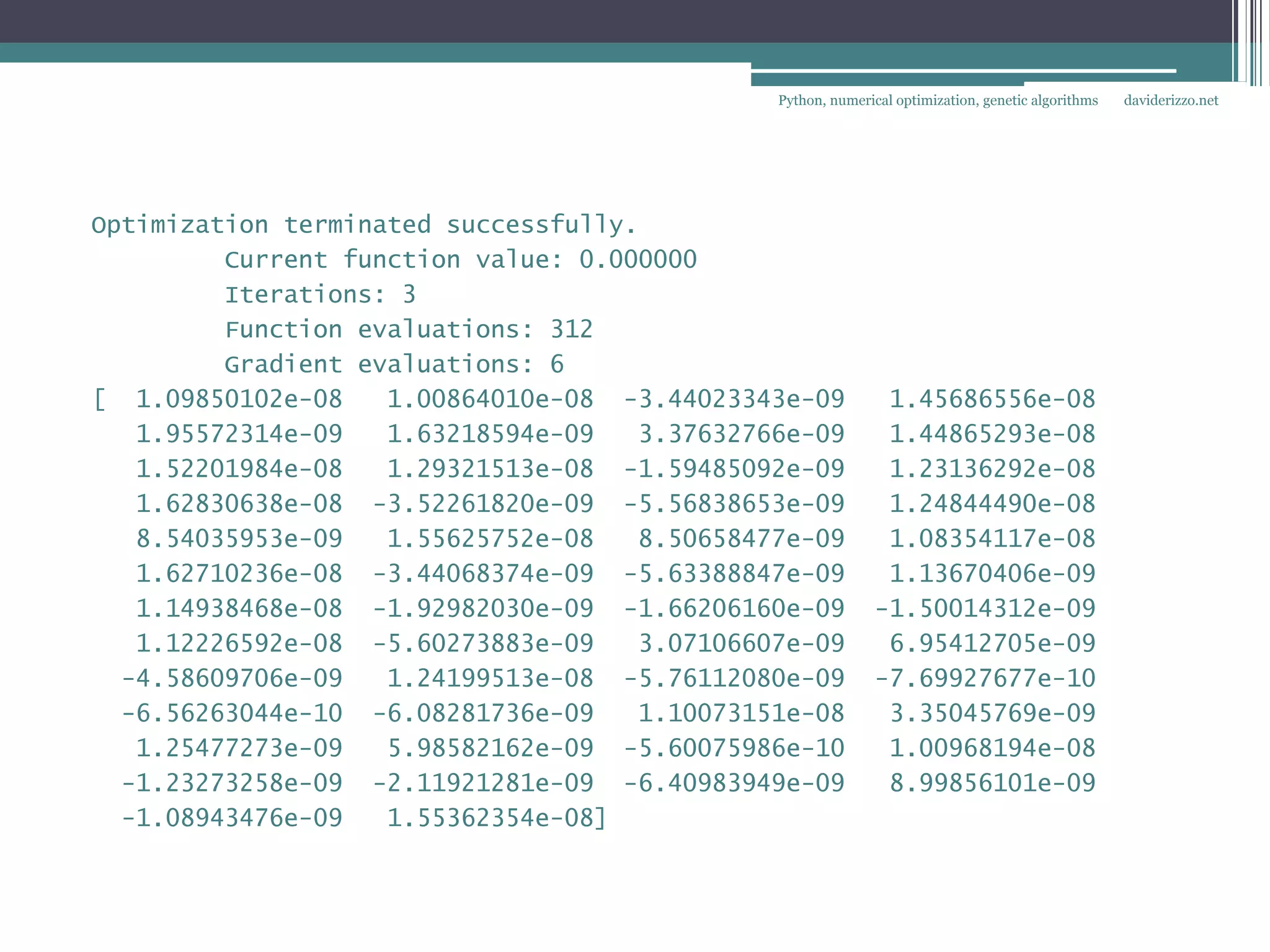 Python, numerical optimization, genetic algorithms   daviderizzo.net




Optimization terminated successfully.
         Current function value: 0.000000
         Iterations: 3
         Function evaluations: 312
         Gradient evaluations: 6
[ 1.09850102e-08    1.00864010e-08 -3.44023343e-09            1.45686556e-08
   1.95572314e-09   1.63218594e-09   3.37632766e-09           1.44865293e-08
   1.52201984e-08   1.29321513e-08 -1.59485092e-09            1.23136292e-08
   1.62830638e-08 -3.52261820e-09 -5.56838653e-09             1.24844490e-08
   8.54035953e-09   1.55625752e-08   8.50658477e-09           1.08354117e-08
   1.62710236e-08 -3.44068374e-09 -5.63388847e-09             1.13670406e-09
   1.14938468e-08 -1.92982030e-09 -1.66206160e-09            -1.50014312e-09
   1.12226592e-08 -5.60273883e-09    3.07106607e-09           6.95412705e-09
  -4.58609706e-09   1.24199513e-08 -5.76112080e-09           -7.69927677e-10
  -6.56263044e-10 -6.08281736e-09    1.10073151e-08           3.35045769e-09
   1.25477273e-09   5.98582162e-09 -5.60075986e-10            1.00968194e-08
  -1.23273258e-09 -2.11921281e-09 -6.40983949e-09             8.99856101e-09
  -1.08943476e-09   1.55362354e-08]
 
