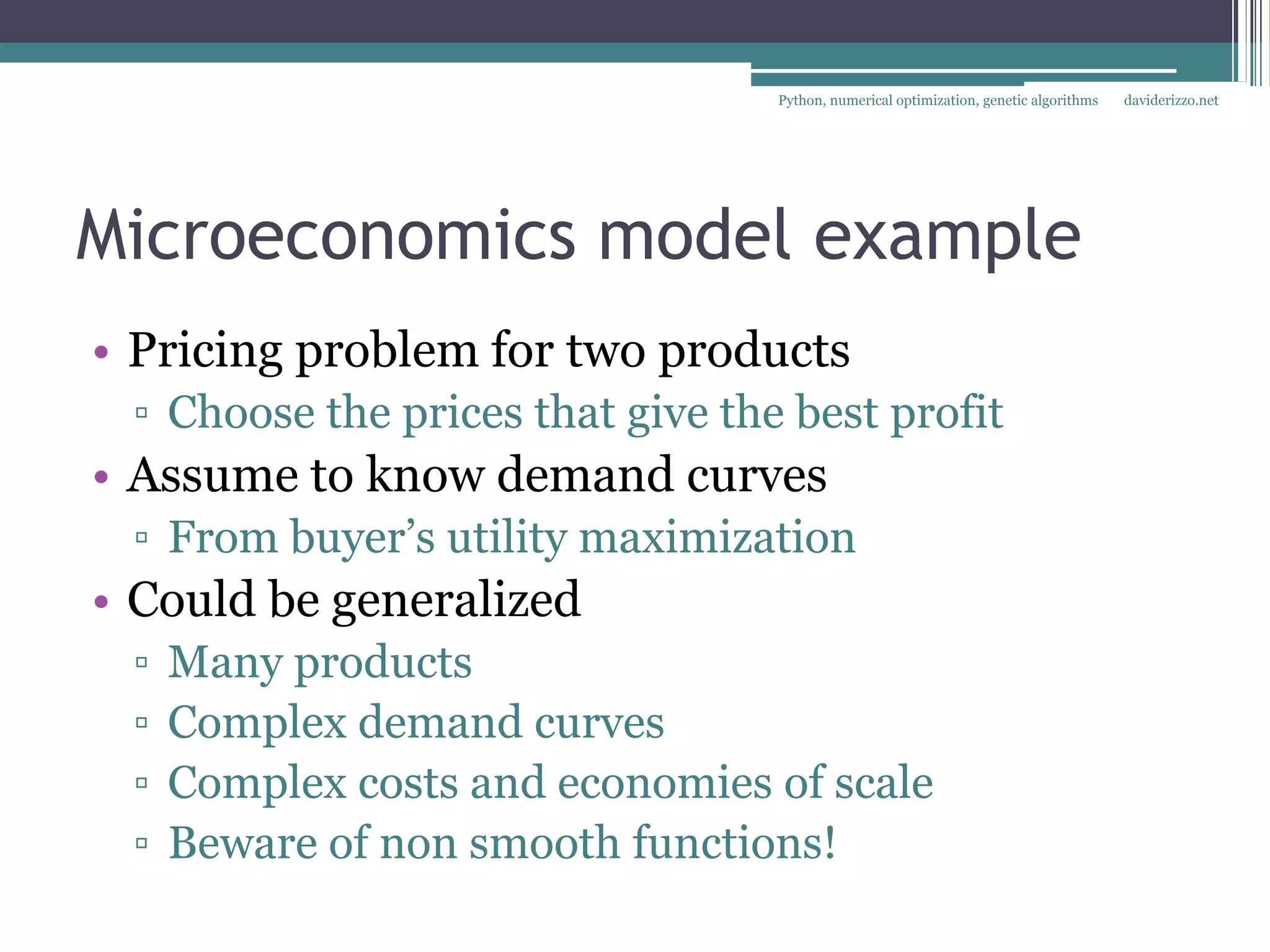 Python, numerical optimization, genetic algorithms   daviderizzo.net




Microeconomics model example
• Pricing problem for two products
 ▫ Choose the prices that give the best profit
• Assume to know demand curves
 ▫ From buyer’s utility maximization
• Could be generalized
 ▫   Many products
 ▫   Complex demand curves
 ▫   Complex costs and economies of scale
 ▫   Beware of non smooth functions!
 