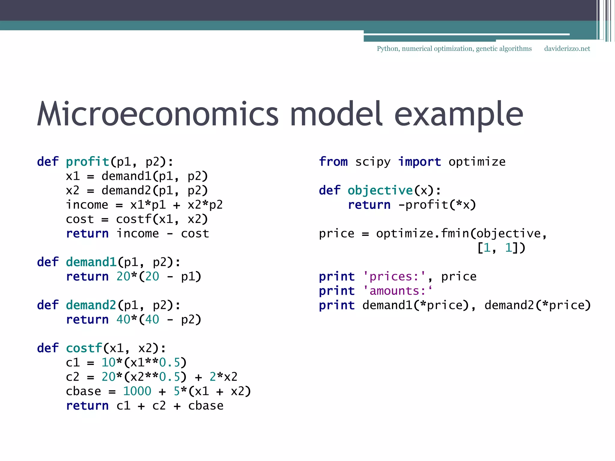 Python, numerical optimization, genetic algorithms   daviderizzo.net




Microeconomics model example
def profit(p1, p2):              from scipy import optimize
    x1 = demand1(p1, p2)
    x2 = demand2(p1, p2)         def objective(x):
    income = x1*p1 + x2*p2           return -profit(*x)
    cost = costf(x1, x2)
    return income - cost         price = optimize.fmin(objective,
                                                       [1, 1])
def demand1(p1, p2):
    return 20*(20 - p1)          print 'prices:', price
                                 print 'amounts:‘
def demand2(p1, p2):             print demand1(*price), demand2(*price)
    return 40*(40 - p2)

def costf(x1, x2):
    c1 = 10*(x1**0.5)
    c2 = 20*(x2**0.5) + 2*x2
    cbase = 1000 + 5*(x1 + x2)
    return c1 + c2 + cbase
 
