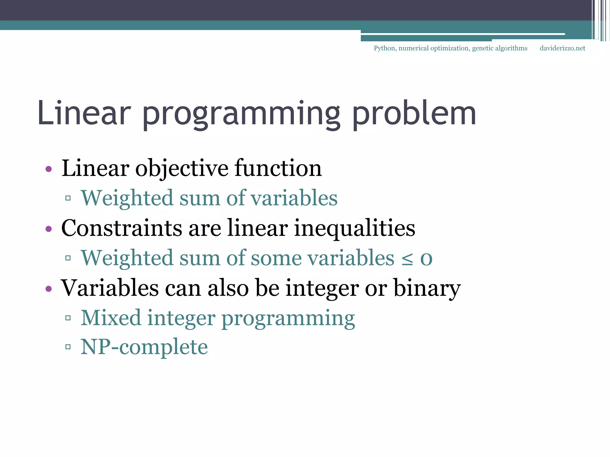 Python, numerical optimization, genetic algorithms   daviderizzo.net




Linear programming problem
• Linear objective function
  ▫ Weighted sum of variables
• Constraints are linear inequalities
  ▫ Weighted sum of some variables ≤ 0
• Variables can also be integer or binary
  ▫ Mixed integer programming
  ▫ NP-complete
 