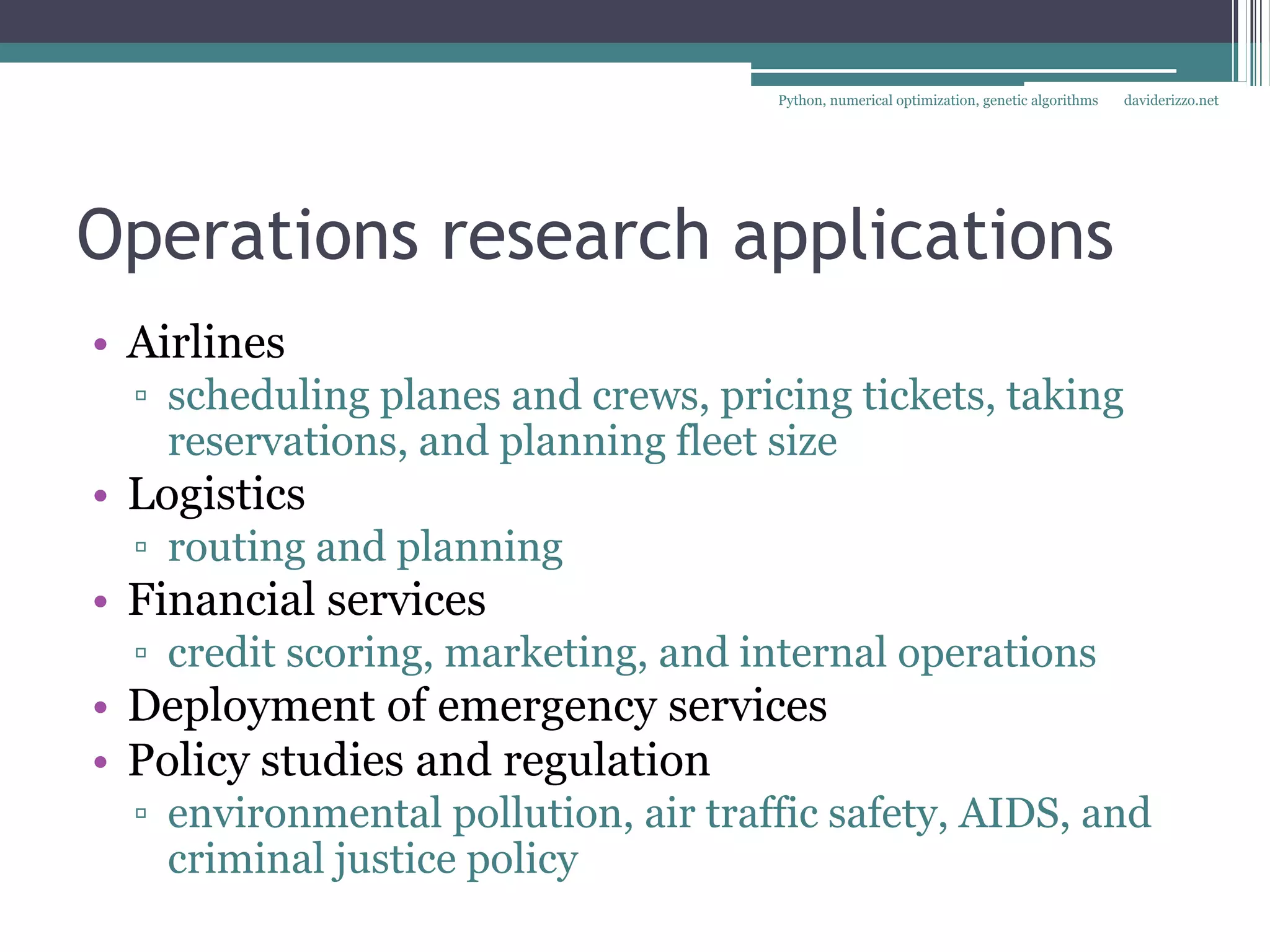 Python, numerical optimization, genetic algorithms   daviderizzo.net




Operations research applications
• Airlines
  ▫ scheduling planes and crews, pricing tickets, taking
    reservations, and planning fleet size
• Logistics
  ▫ routing and planning
• Financial services
  ▫ credit scoring, marketing, and internal operations
• Deployment of emergency services
• Policy studies and regulation
  ▫ environmental pollution, air traffic safety, AIDS, and
    criminal justice policy
 