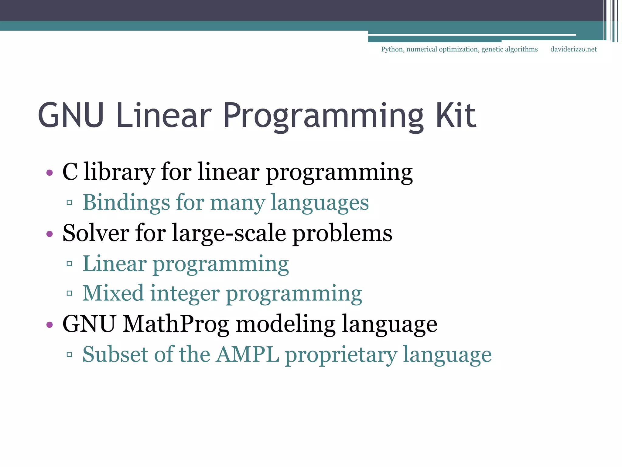 Python, numerical optimization, genetic algorithms   daviderizzo.net




GNU Linear Programming Kit
• C library for linear programming
 ▫ Bindings for many languages
• Solver for large-scale problems
 ▫ Linear programming
 ▫ Mixed integer programming
• GNU MathProg modeling language
 ▫ Subset of the AMPL proprietary language
 