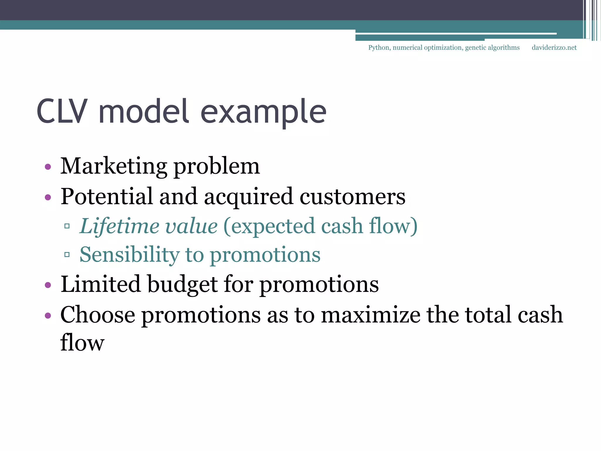 Python, numerical optimization, genetic algorithms   daviderizzo.net




CLV model example
• Marketing problem
• Potential and acquired customers
 ▫ Lifetime value (expected cash flow)
 ▫ Sensibility to promotions
• Limited budget for promotions
• Choose promotions as to maximize the total cash
  flow
 