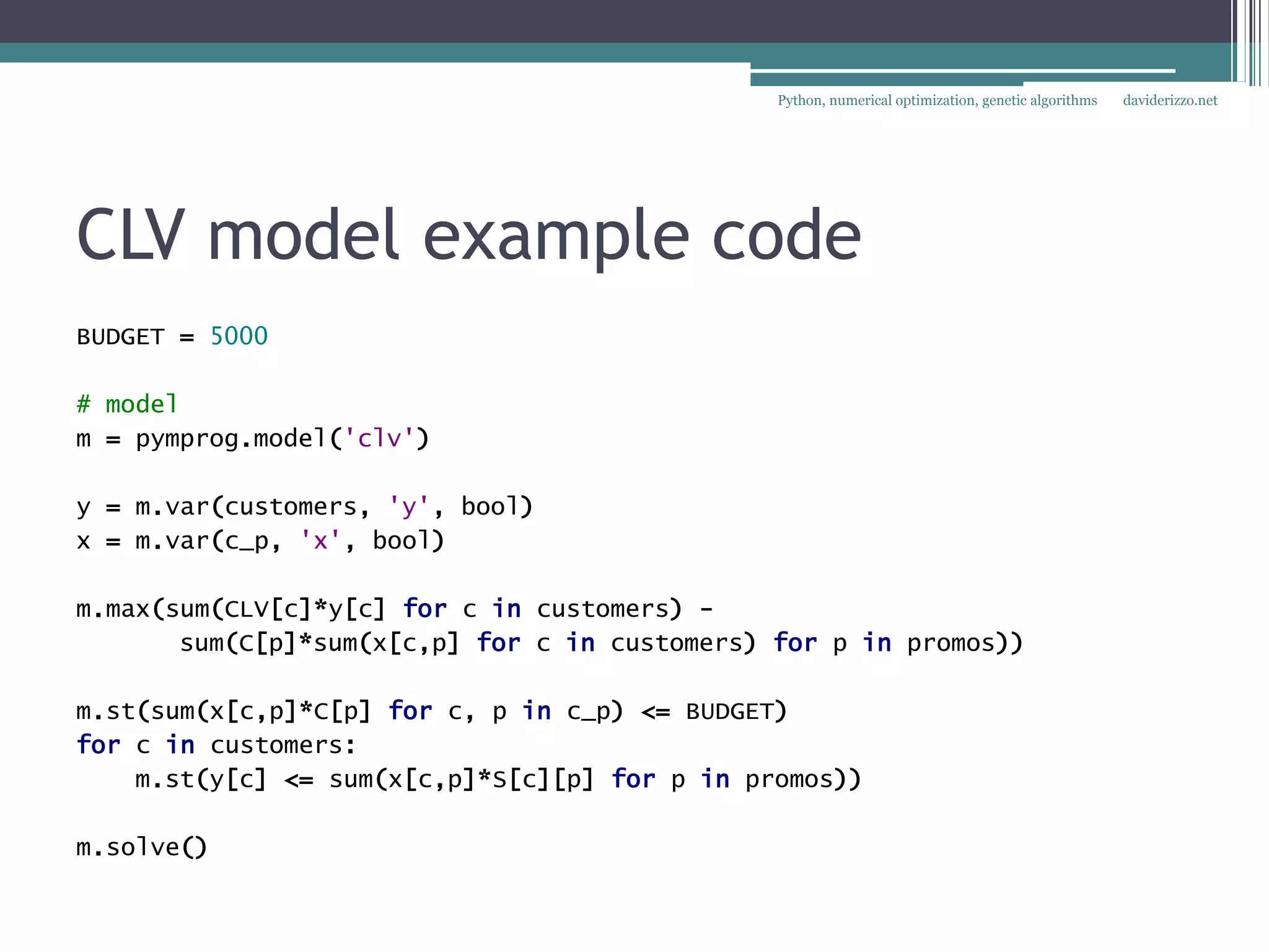 Python, numerical optimization, genetic algorithms   daviderizzo.net




CLV model example code
BUDGET = 5000

# model
m = pymprog.model('clv')

y = m.var(customers, 'y', bool)
x = m.var(c_p, 'x', bool)

m.max(sum(CLV[c]*y[c] for c in customers) -
       sum(C[p]*sum(x[c,p] for c in customers) for p in promos))

m.st(sum(x[c,p]*C[p] for c, p in c_p) <= BUDGET)
for c in customers:
    m.st(y[c] <= sum(x[c,p]*S[c][p] for p in promos))

m.solve()
 