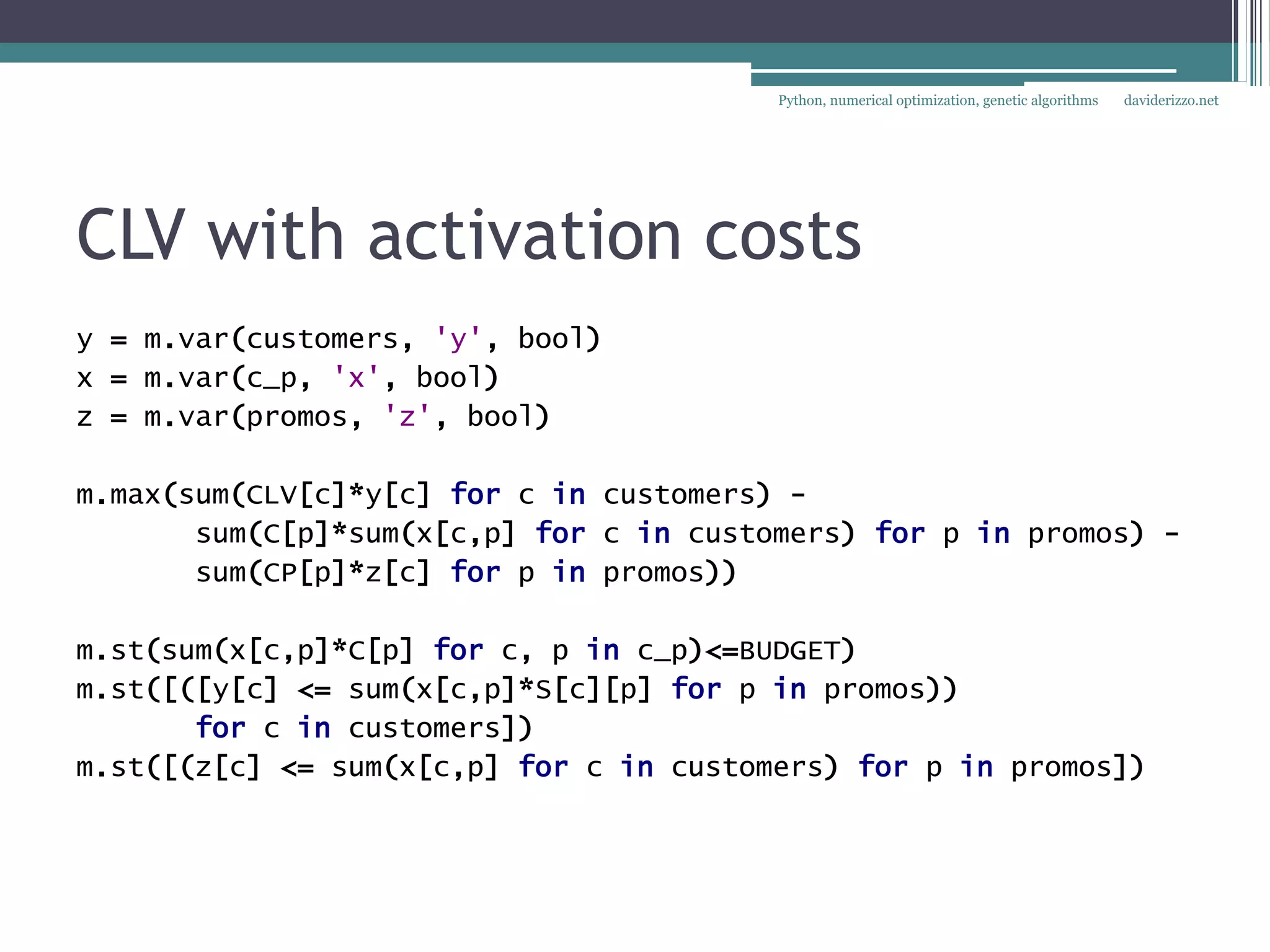 Python, numerical optimization, genetic algorithms   daviderizzo.net




CLV with activation costs
y = m.var(customers, 'y', bool)
x = m.var(c_p, 'x', bool)
z = m.var(promos, 'z', bool)

m.max(sum(CLV[c]*y[c] for c in customers) -
       sum(C[p]*sum(x[c,p] for c in customers) for p in promos) -
       sum(CP[p]*z[c] for p in promos))

m.st(sum(x[c,p]*C[p] for c, p in c_p)<=BUDGET)
m.st([([y[c] <= sum(x[c,p]*S[c][p] for p in promos))
       for c in customers])
m.st([(z[c] <= sum(x[c,p] for c in customers) for p in promos])
 