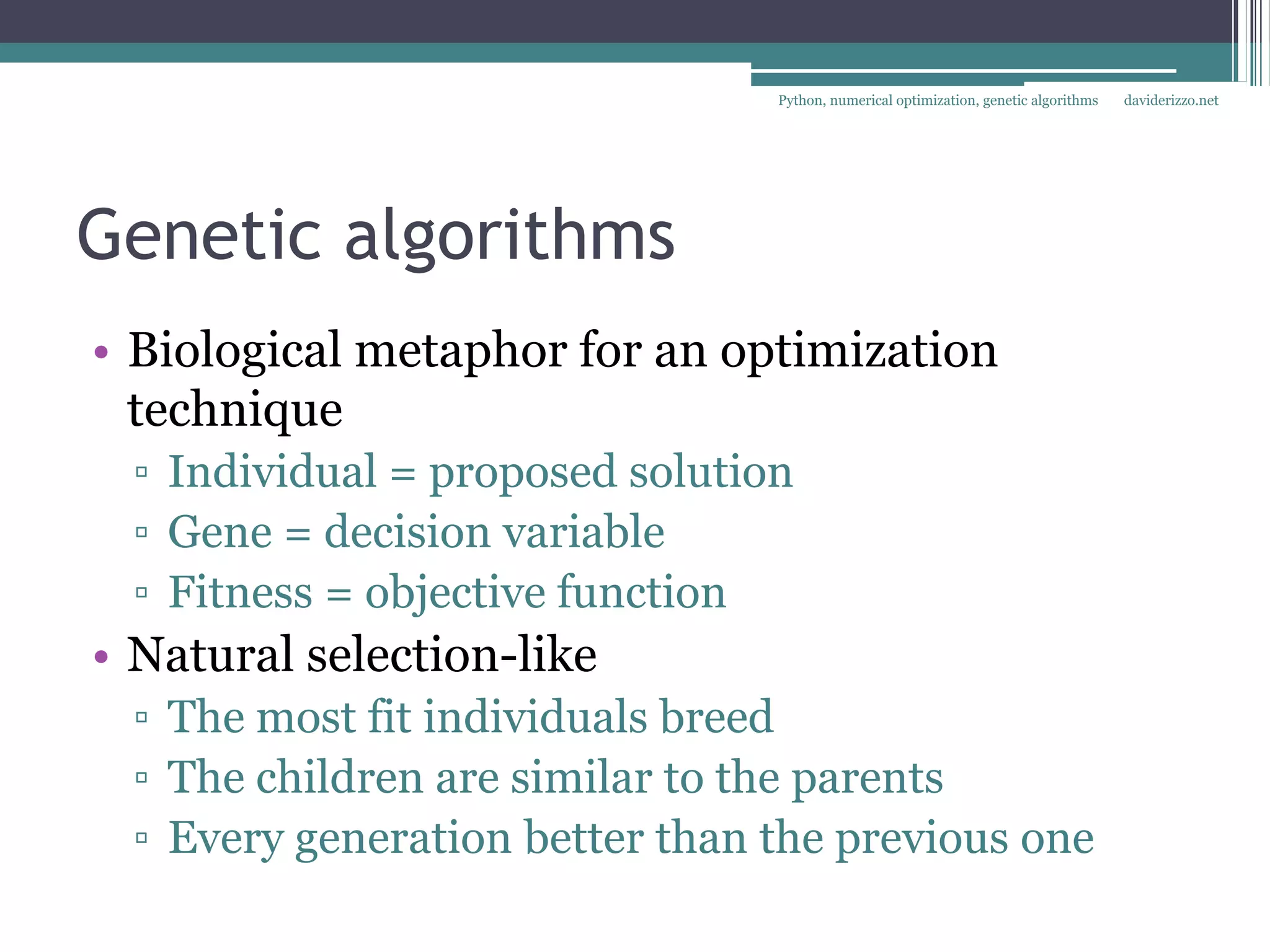Python, numerical optimization, genetic algorithms   daviderizzo.net




Genetic algorithms
• Biological metaphor for an optimization
  technique
 ▫ Individual = proposed solution
 ▫ Gene = decision variable
 ▫ Fitness = objective function
• Natural selection-like
 ▫ The most fit individuals breed
 ▫ The children are similar to the parents
 ▫ Every generation better than the previous one
 