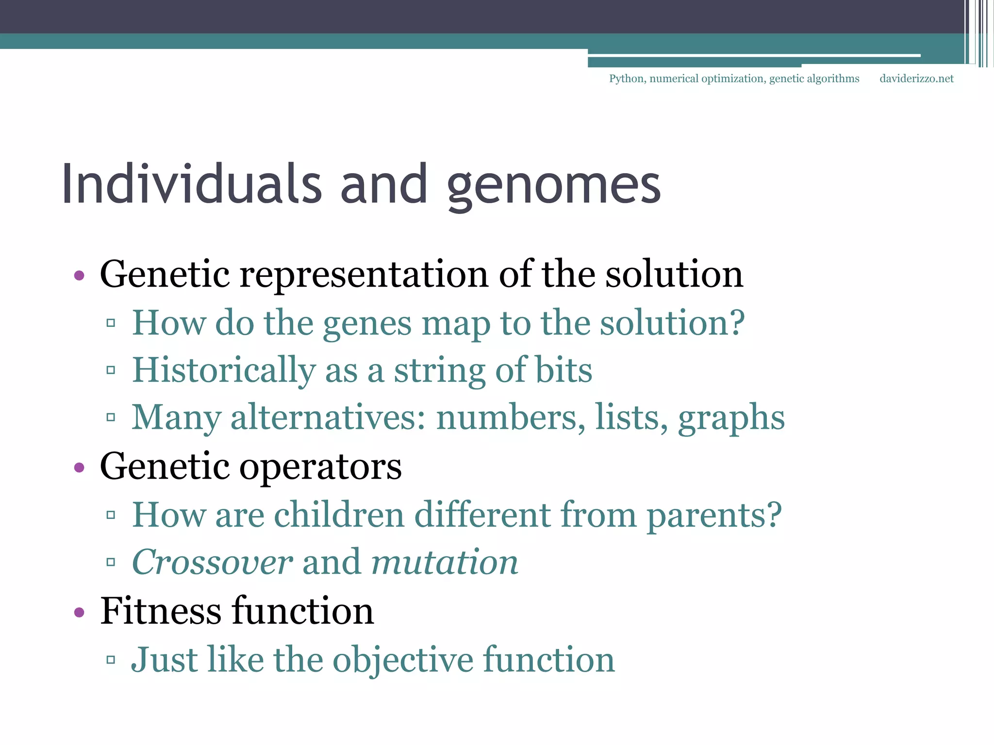 Python, numerical optimization, genetic algorithms   daviderizzo.net




Individuals and genomes
• Genetic representation of the solution
 ▫ How do the genes map to the solution?
 ▫ Historically as a string of bits
 ▫ Many alternatives: numbers, lists, graphs
• Genetic operators
 ▫ How are children different from parents?
 ▫ Crossover and mutation
• Fitness function
 ▫ Just like the objective function
 