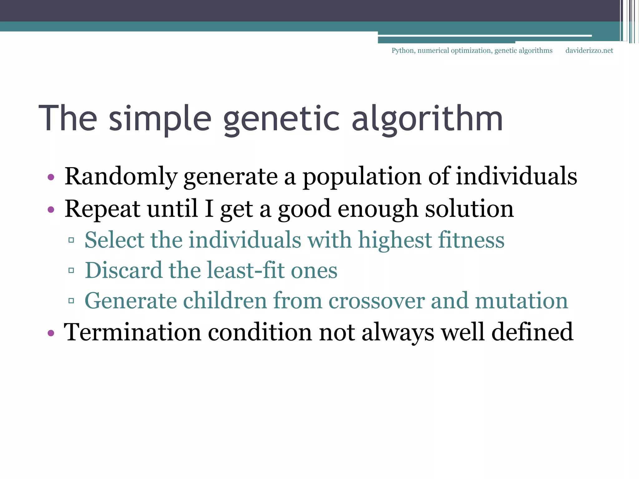Python, numerical optimization, genetic algorithms   daviderizzo.net




The simple genetic algorithm
• Randomly generate a population of individuals
• Repeat until I get a good enough solution
 ▫ Select the individuals with highest fitness
 ▫ Discard the least-fit ones
 ▫ Generate children from crossover and mutation
• Termination condition not always well defined
 