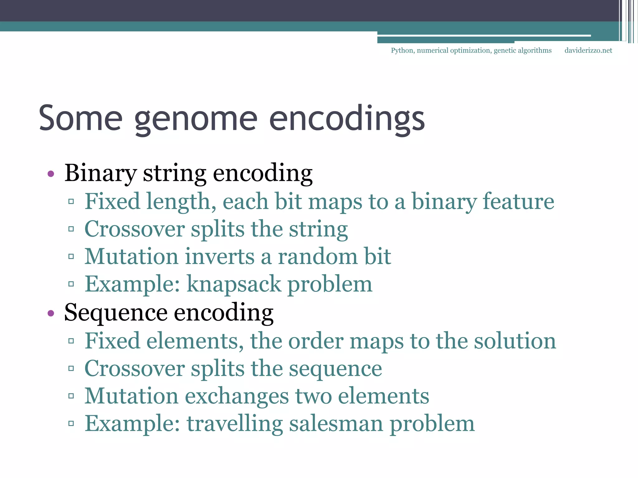 Python, numerical optimization, genetic algorithms   daviderizzo.net




Some genome encodings
• Binary string encoding
 ▫   Fixed length, each bit maps to a binary feature
 ▫   Crossover splits the string
 ▫   Mutation inverts a random bit
 ▫   Example: knapsack problem
• Sequence encoding
 ▫   Fixed elements, the order maps to the solution
 ▫   Crossover splits the sequence
 ▫   Mutation exchanges two elements
 ▫   Example: travelling salesman problem
 
