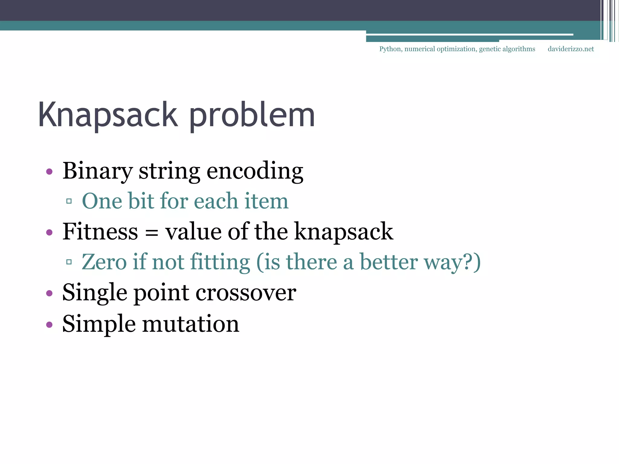 Python, numerical optimization, genetic algorithms   daviderizzo.net




Knapsack problem
• Binary string encoding
 ▫ One bit for each item
• Fitness = value of the knapsack
 ▫ Zero if not fitting (is there a better way?)
• Single point crossover
• Simple mutation
 