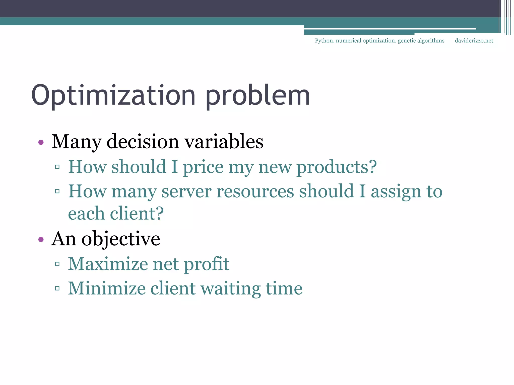 Python, numerical optimization, genetic algorithms   daviderizzo.net




Optimization problem
• Many decision variables
 ▫ How should I price my new products?
 ▫ How many server resources should I assign to
   each client?
• An objective
 ▫ Maximize net profit
 ▫ Minimize client waiting time
 
