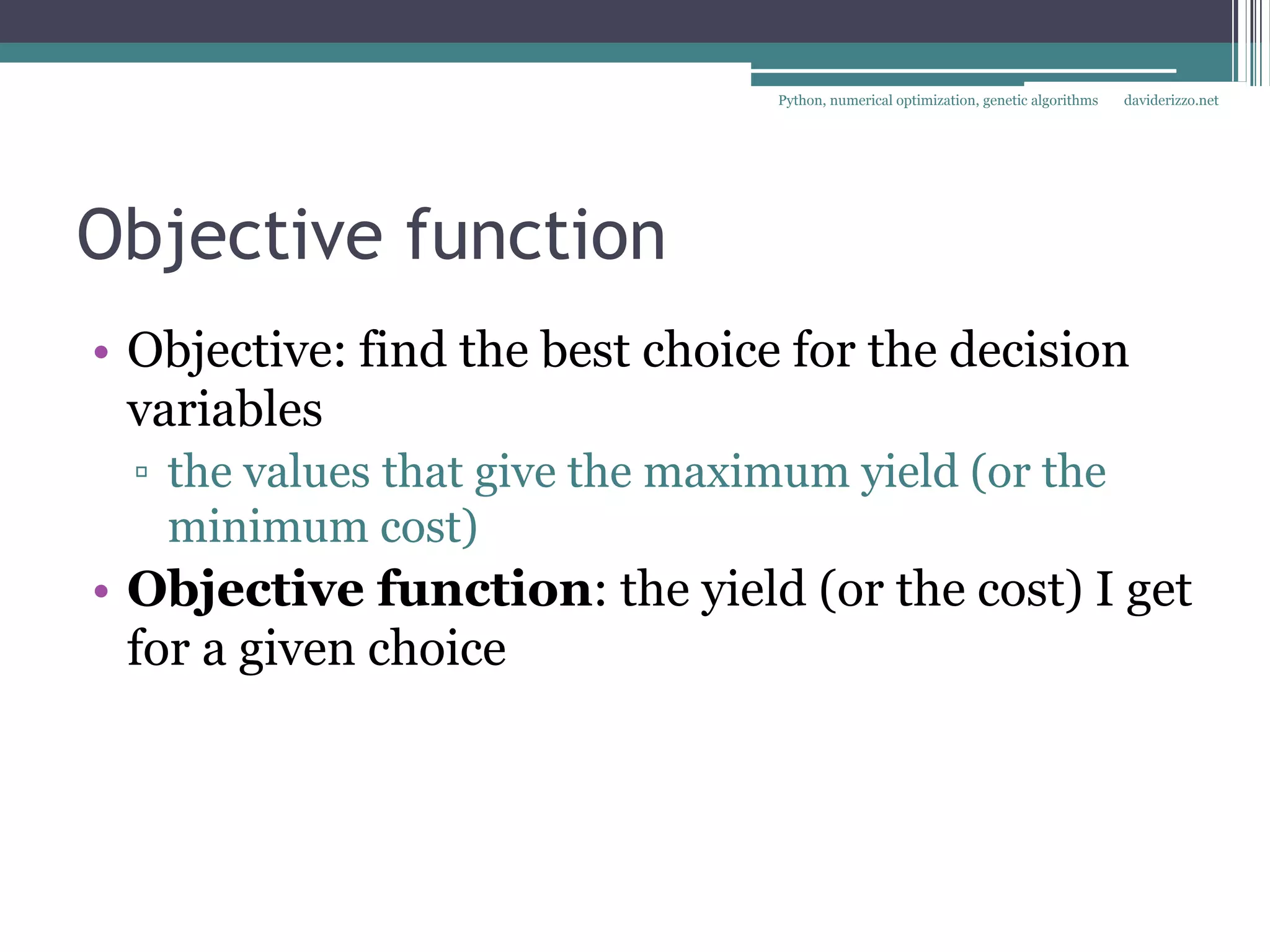 Python, numerical optimization, genetic algorithms   daviderizzo.net




Objective function
• Objective: find the best choice for the decision
  variables
  ▫ the values that give the maximum yield (or the
    minimum cost)
• Objective function: the yield (or the cost) I get
  for a given choice
 