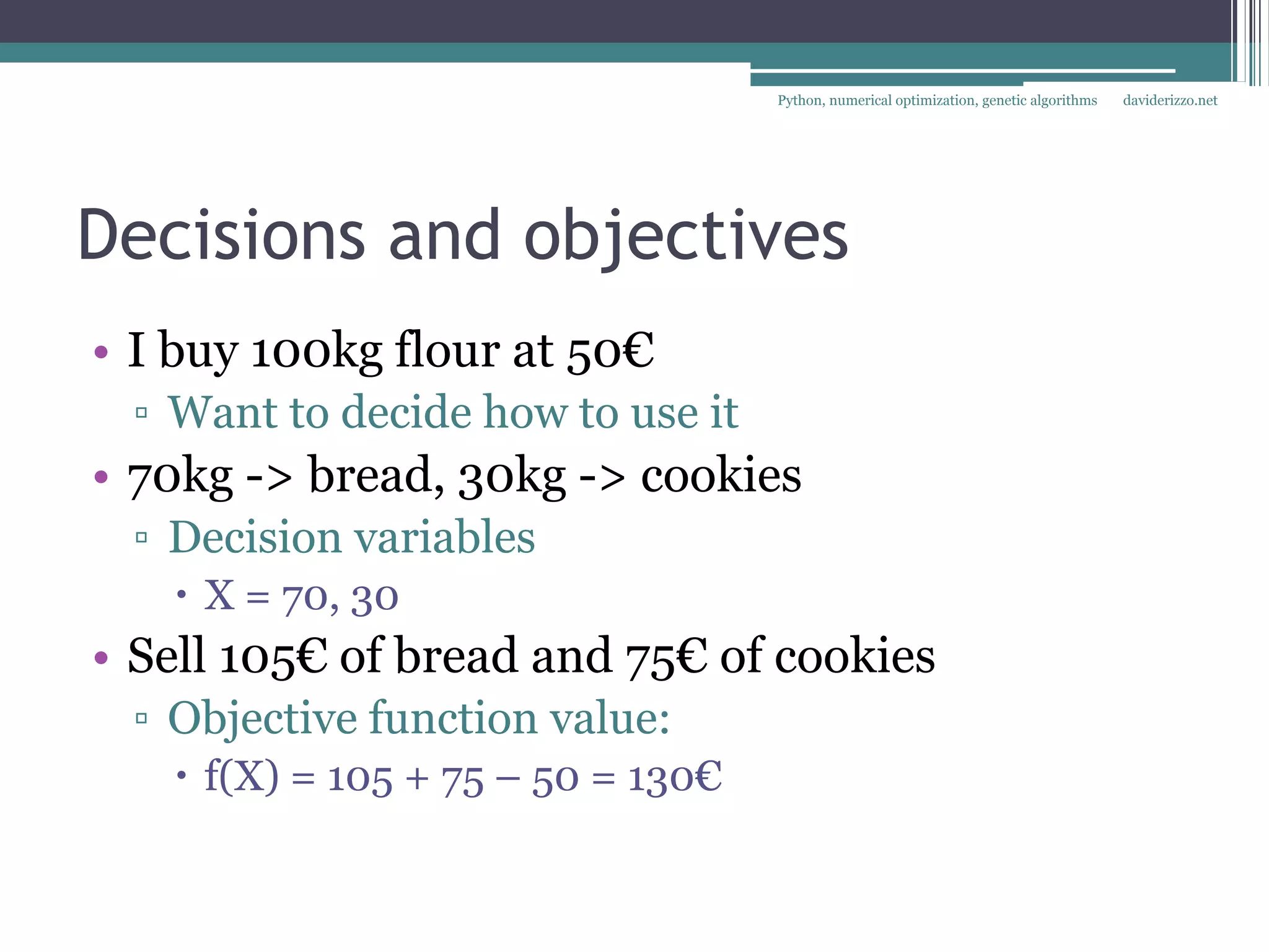 Python, numerical optimization, genetic algorithms   daviderizzo.net




Decisions and objectives
• I buy 100kg flour at 50€
 ▫ Want to decide how to use it
• 70kg -> bread, 30kg -> cookies
 ▫ Decision variables
    X = 70, 30
• Sell 105€ of bread and 75€ of cookies
 ▫ Objective function value:
    f(X) = 105 + 75 – 50 = 130€
 