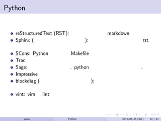 Pythonが使われているプロジェクト
reStructuredText (RST): グラフィカルな markdown みたいなの
Sphinx (およびそのプラグイン): 構造的でもっとすごい rst み
たいなの
SCons: Python で書ける Makeﬁle 的なもの
Trac
Sage: 数式処理システム. python のライブラリでもある.
Impressive
blockdiag (およびそのプラグイン): シンプルなテキストから
ブロック図を生成する ブロック図生成ツール
vint: vim の lint
yassu Python を眺めてみる 2015/07/25 (Sat) 10 / 21
 
