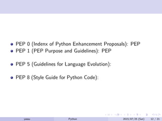 重要なところ
PEP 0 (Indenx of Python Enhancement Proposals): PEP の目次
PEP 1 (PEP Purpose and Guidelines): PEP についてのガイド
ライン
PEP 5 (Guidelines for Language Evolution): 後方互換精を崩す
際の決め事
PEP 8 (Style Guide for Python Code): 標準のコーディング規約
yassu Python を眺めてみる 2015/07/25 (Sat) 12 / 21
 