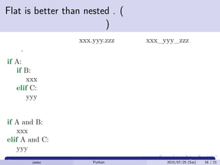 Flat is better than nested . (ネストしたものより
フラットなほうが良い)
例えばモジュール名は xxx.yyy.zzz ではなく xxx_yyy_zzz などと
する.
if A:
if B:
xxx
elif C:
yyy
よりも
if A and B:
xxx
elif A and C:
yyy
yassu Python を眺めてみる 2015/07/25 (Sat) 16 / 21
 