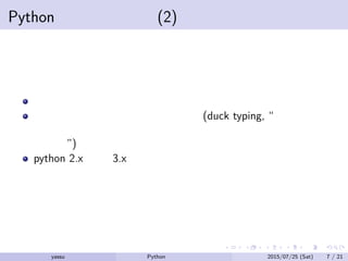 Pythonの利点と欠点 (2)
カプセル化の概念がない
インターフェースの概念が後付け (duck typing, “それがアヒ
ルのように歩き、アヒルのように鳴くのなら、それはアヒル
である”)
python 2.x から 3.x への移行で少々の変更が加えられた
yassu Python を眺めてみる 2015/07/25 (Sat) 7 / 21
 
