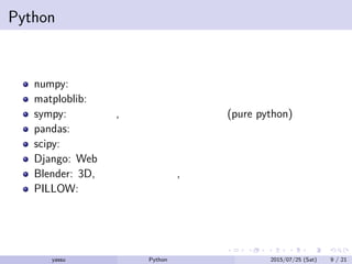 Pythonのライブラリ
numpy: 数値計算モジュール
matploblib: グラフ作成ライブラリ
sympy: 科学計算, 数値計算ライブラリ (pure python)
pandas: データ解析のライブラリ
scipy: 科学計算・数値計算ライブラリ
Django: Web フレームワーク
Blender: 3D, アニメーション, ゲーム制作環境
PILLOW: 画像処理ライブラリ
yassu Python を眺めてみる 2015/07/25 (Sat) 9 / 21
 
