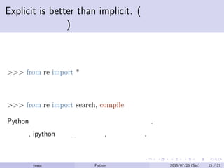 Explicit is better than implicit. (暗黙より明示す
るほうが良い)
例えば
>>> from re import *
よりも
>>> from re import search, compile
Python では暗黙的な変数の使用も許されない.
ただし, ipython での_のように, 例外もある.
yassu Python を眺めてみる 2015/07/25 (Sat) 15 / 21
 