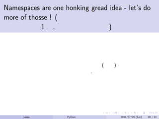 Namespaces are one honking gread idea - let’s do
more of thosse ! (ネームスペースはすごく良い
アイデアの1つ. もっと考えよう)
ネームスペースによって値のコンフリクト (衝突) のミスが少ない
プログラムが書けるようになるだろう.
yassu Python を眺めてみる 2015/07/25 (Sat) 20 / 21
 
