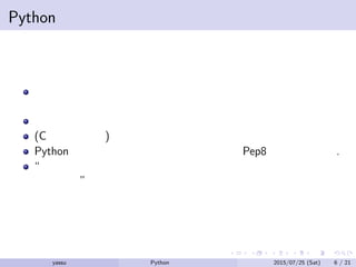 Pythonの利点と欠点
コードのリーダビリティが高くなるように言語が設計されて
いると主張されている
型付けが弱い
(C に比べると) 遅い
Python の標準的なコーディング規約なる Pep8 もの存在する.
“出来るだけ同じコードとして書けるなら、同じように書いた
方がいい”
yassu Python を眺めてみる 2015/07/25 (Sat) 6 / 21
 