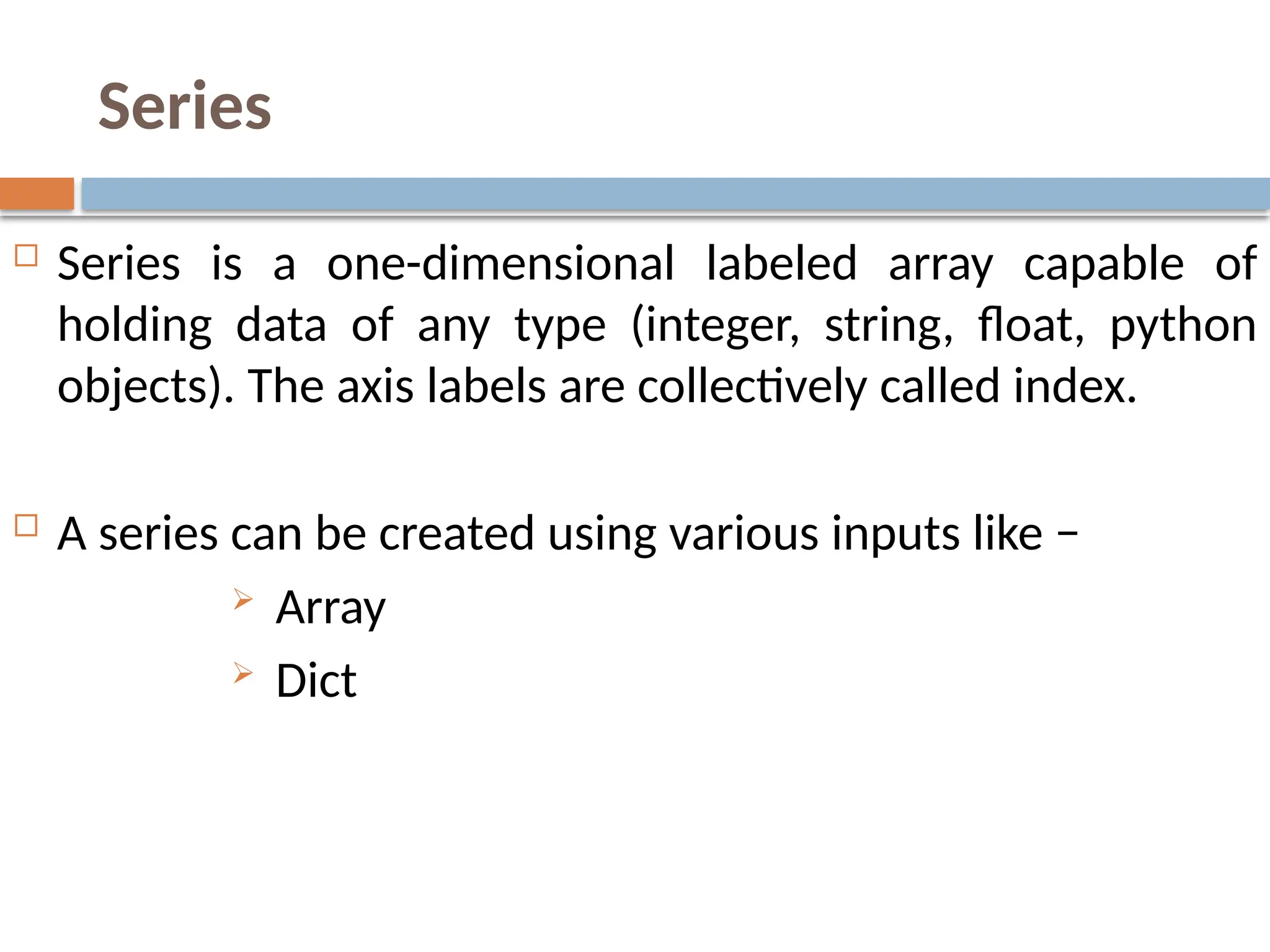 Series
 Series is a one-dimensional labeled array capable of
holding data of any type (integer, string, float, python
objects). The axis labels are collectively called index.
 A series can be created using various inputs like −
 Array
 Dict
 