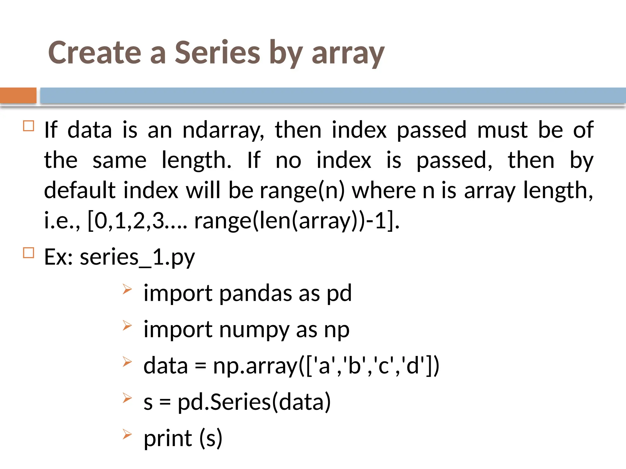 Create a Series by array
 If data is an ndarray, then index passed must be of
the same length. If no index is passed, then by
default index will be range(n) where n is array length,
i.e., [0,1,2,3…. range(len(array))-1].
 Ex: series_1.py
 import pandas as pd
 import numpy as np
 data = np.array(['a','b','c','d'])
 s = pd.Series(data)
 print (s)
 