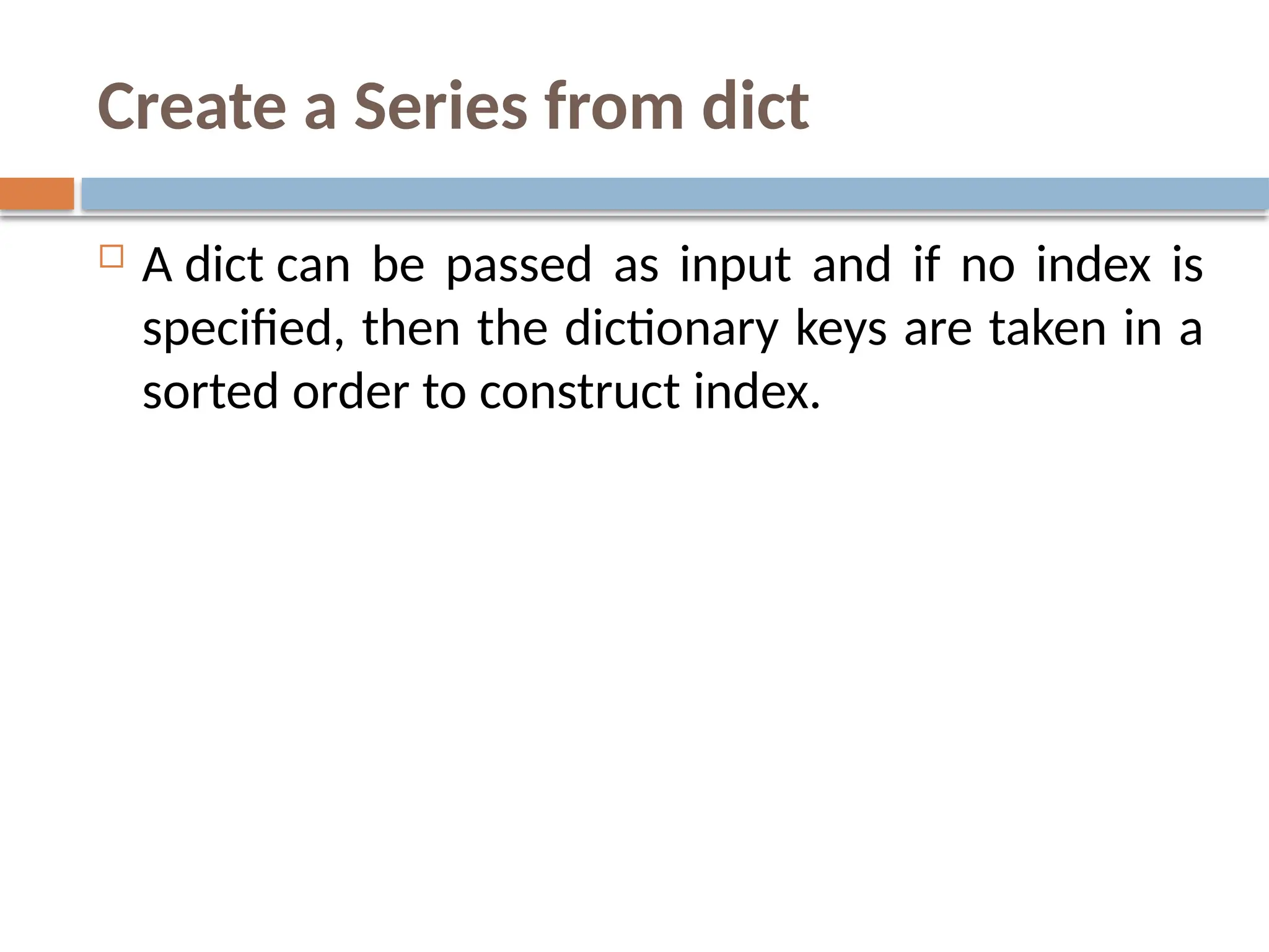 Create a Series from dict
 A dict can be passed as input and if no index is
specified, then the dictionary keys are taken in a
sorted order to construct index.
 