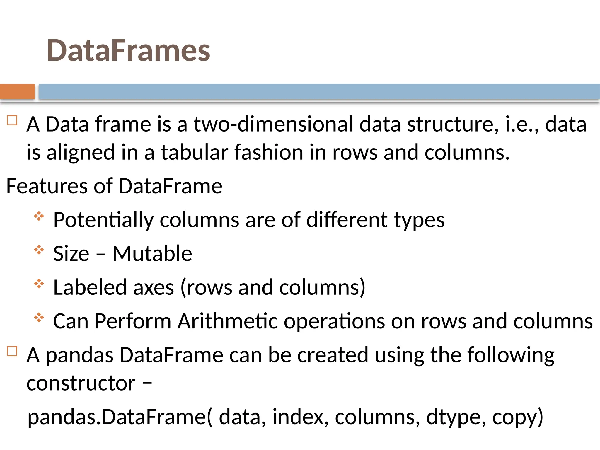 DataFrames
 A Data frame is a two-dimensional data structure, i.e., data
is aligned in a tabular fashion in rows and columns.
Features of DataFrame
 Potentially columns are of different types
 Size – Mutable
 Labeled axes (rows and columns)
 Can Perform Arithmetic operations on rows and columns
 A pandas DataFrame can be created using the following
constructor −
pandas.DataFrame( data, index, columns, dtype, copy)
 