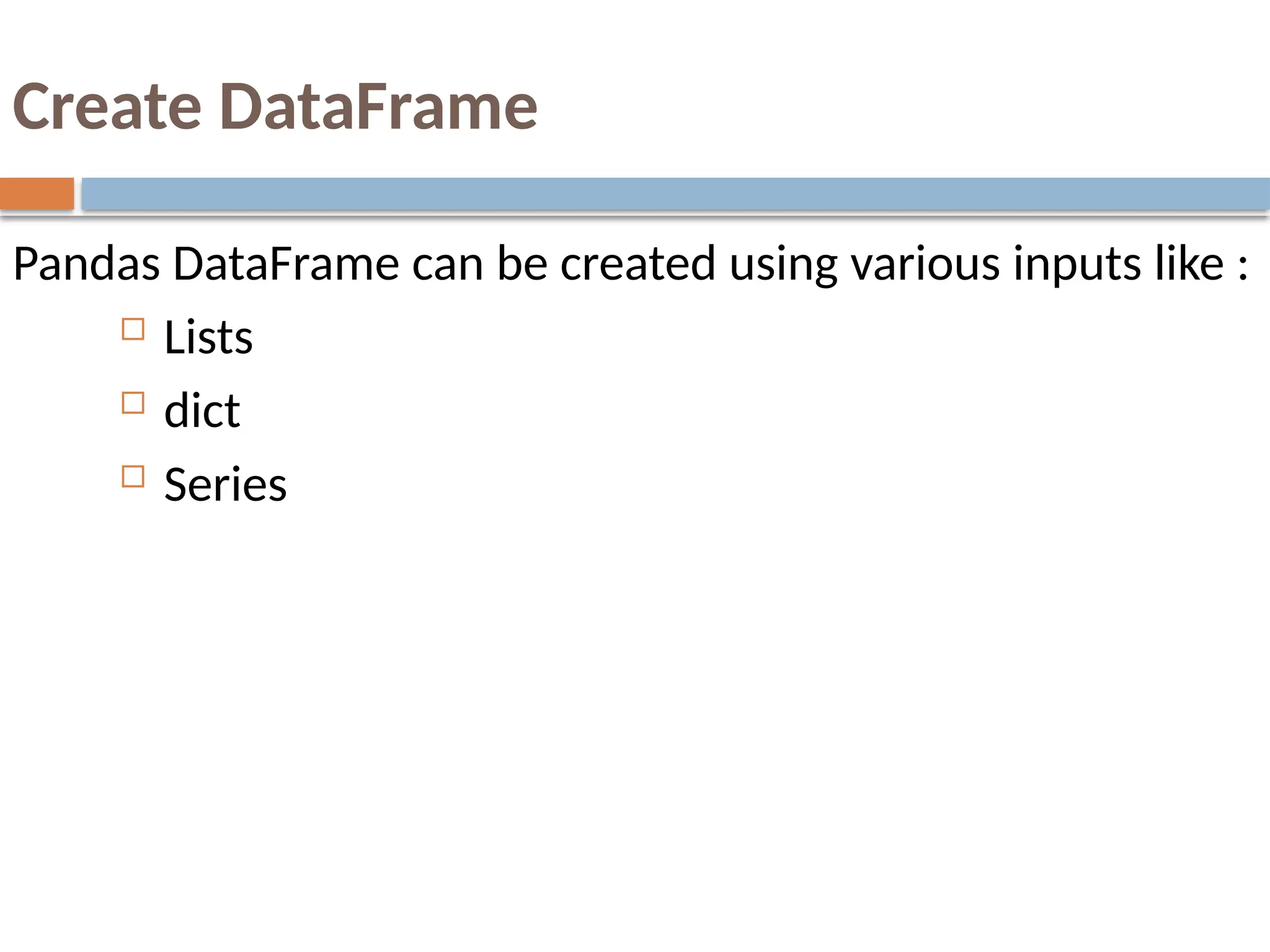 Create DataFrame
Pandas DataFrame can be created using various inputs like :
 Lists
 dict
 Series
 