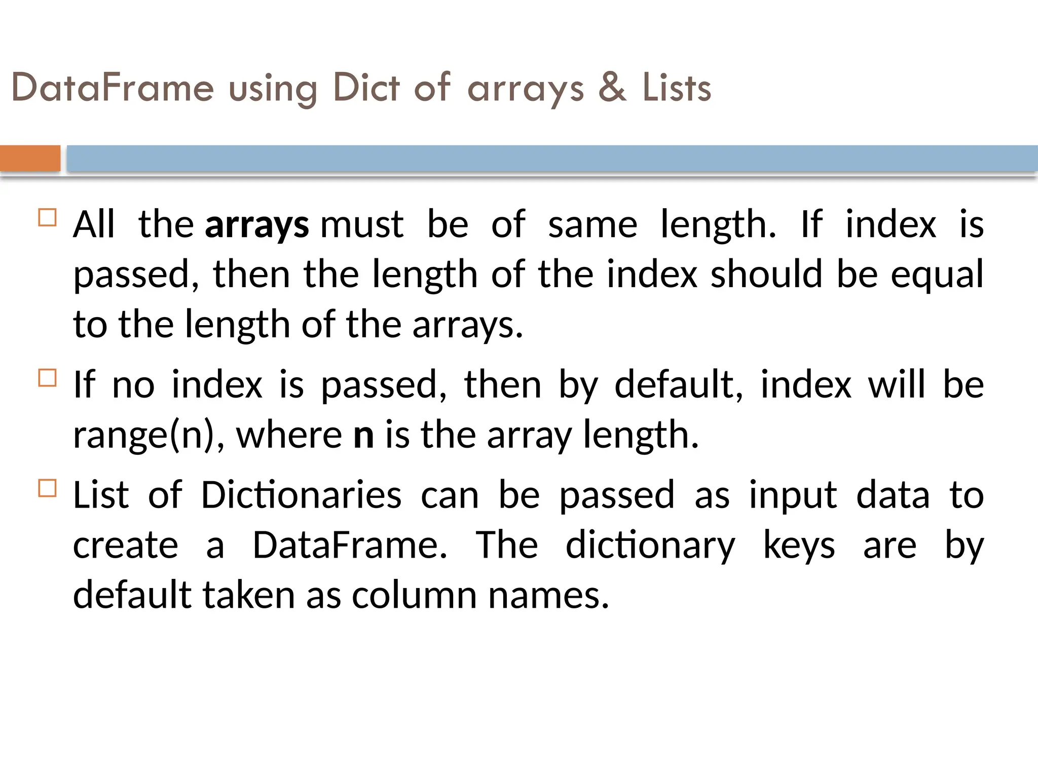 DataFrame using Dict of arrays & Lists
 All the arrays must be of same length. If index is
passed, then the length of the index should be equal
to the length of the arrays.
 If no index is passed, then by default, index will be
range(n), where n is the array length.
 List of Dictionaries can be passed as input data to
create a DataFrame. The dictionary keys are by
default taken as column names.
 