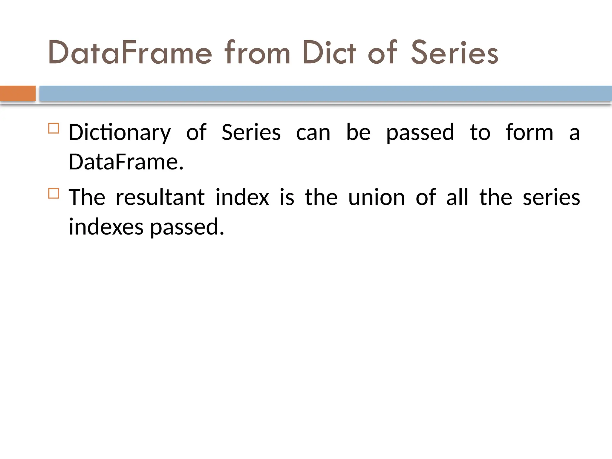 DataFrame from Dict of Series
 Dictionary of Series can be passed to form a
DataFrame.
 The resultant index is the union of all the series
indexes passed.
 