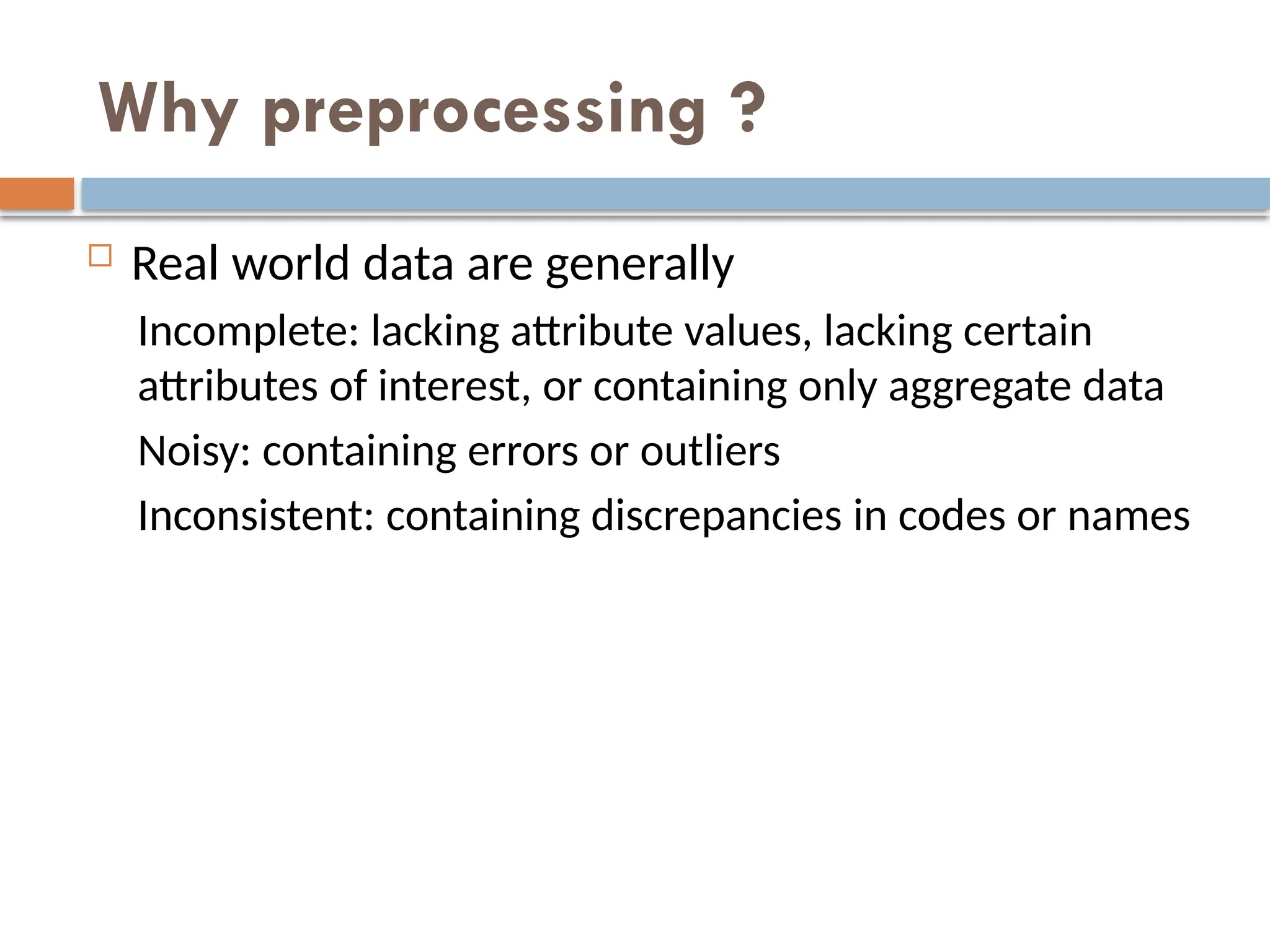 Why preprocessing ?
 Real world data are generally
Incomplete: lacking attribute values, lacking certain
attributes of interest, or containing only aggregate data
Noisy: containing errors or outliers
Inconsistent: containing discrepancies in codes or names
 