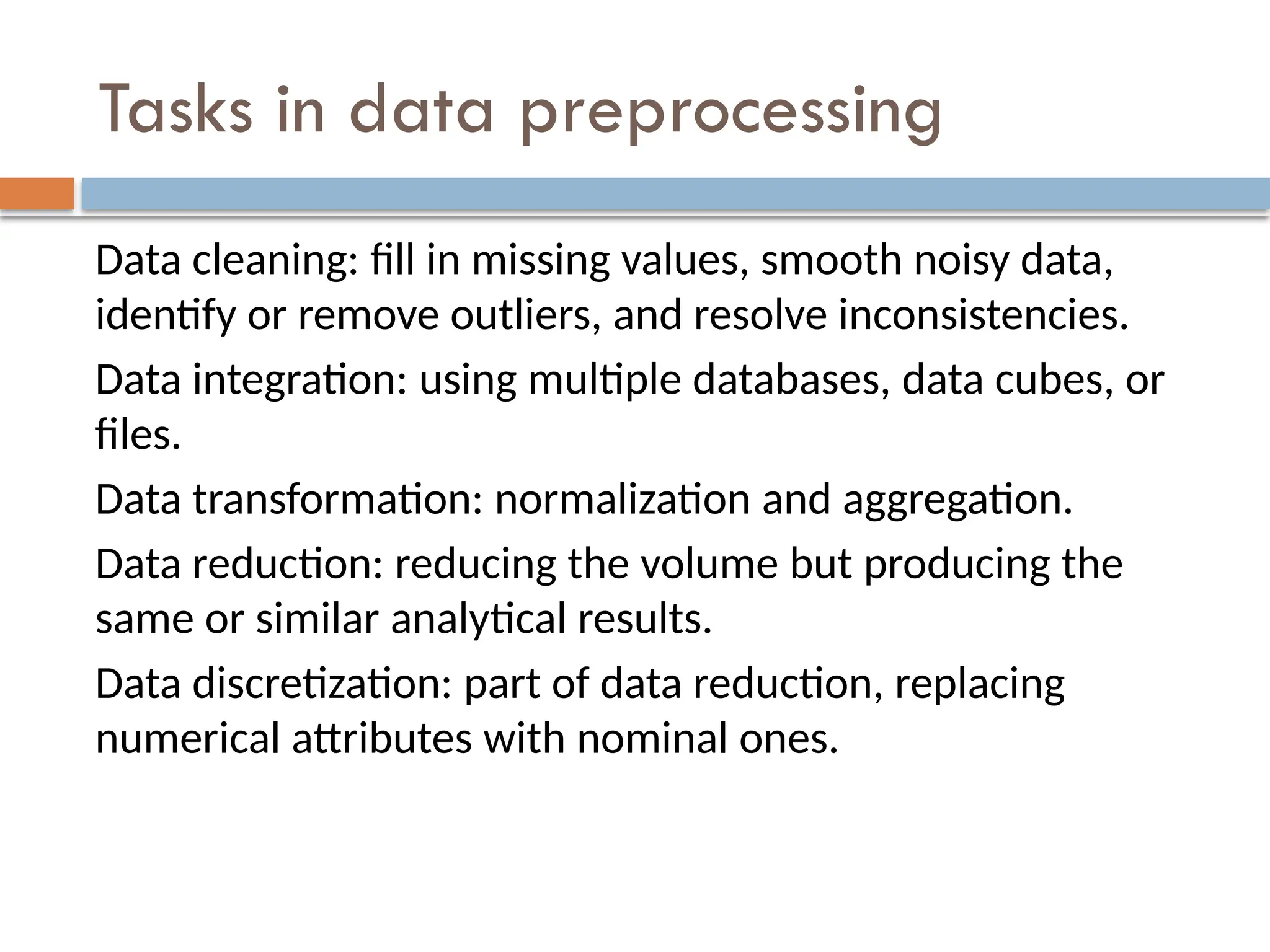 Tasks in data preprocessing
Data cleaning: fill in missing values, smooth noisy data,
identify or remove outliers, and resolve inconsistencies.
Data integration: using multiple databases, data cubes, or
files.
Data transformation: normalization and aggregation.
Data reduction: reducing the volume but producing the
same or similar analytical results.
Data discretization: part of data reduction, replacing
numerical attributes with nominal ones.
 
