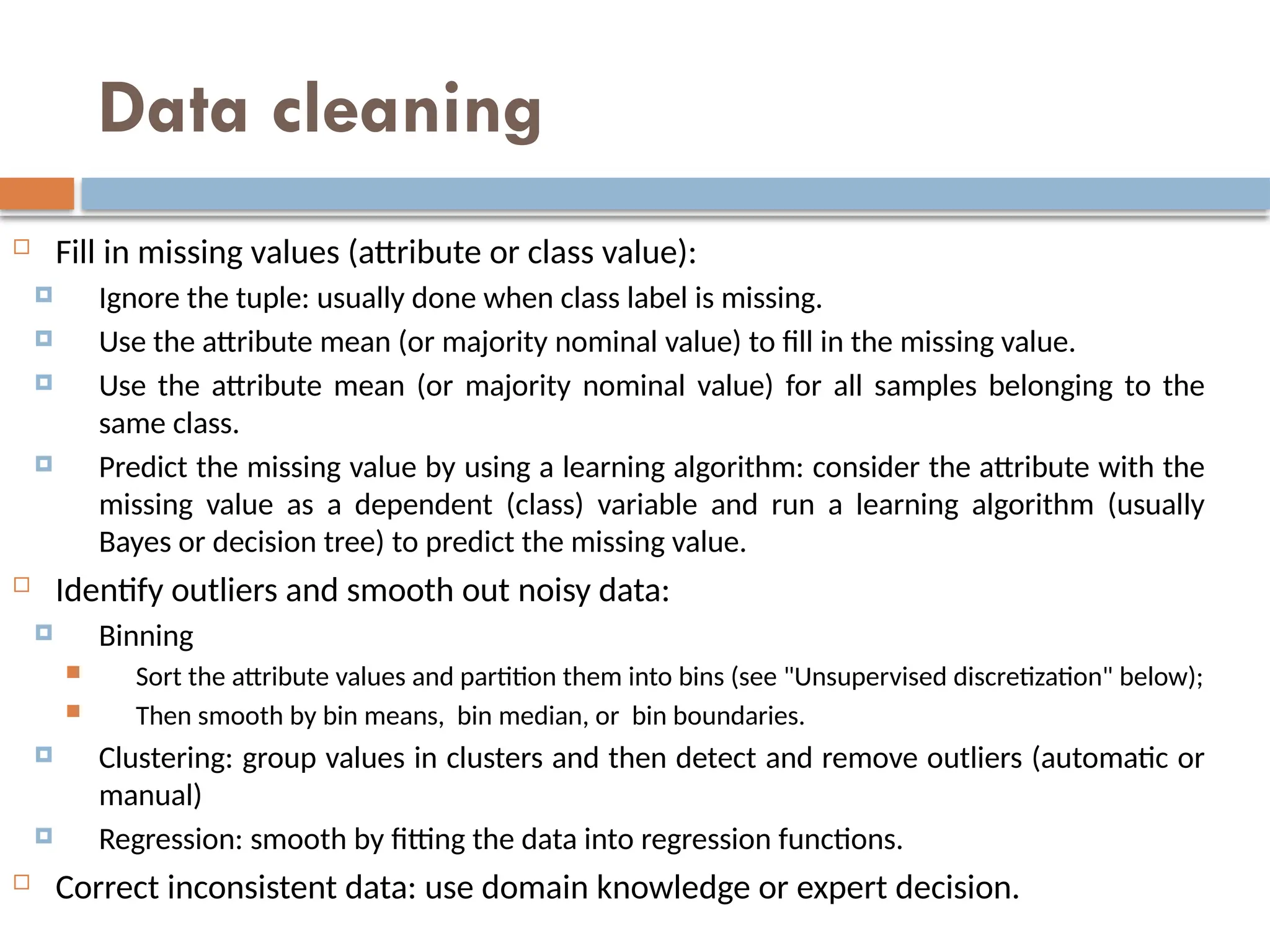 Data cleaning
 Fill in missing values (attribute or class value):
 Ignore the tuple: usually done when class label is missing.
 Use the attribute mean (or majority nominal value) to fill in the missing value.
 Use the attribute mean (or majority nominal value) for all samples belonging to the
same class.
 Predict the missing value by using a learning algorithm: consider the attribute with the
missing value as a dependent (class) variable and run a learning algorithm (usually
Bayes or decision tree) to predict the missing value.
 Identify outliers and smooth out noisy data:
 Binning
 Sort the attribute values and partition them into bins (see "Unsupervised discretization" below);
 Then smooth by bin means, bin median, or bin boundaries.
 Clustering: group values in clusters and then detect and remove outliers (automatic or
manual)
 Regression: smooth by fitting the data into regression functions.
 Correct inconsistent data: use domain knowledge or expert decision.
 