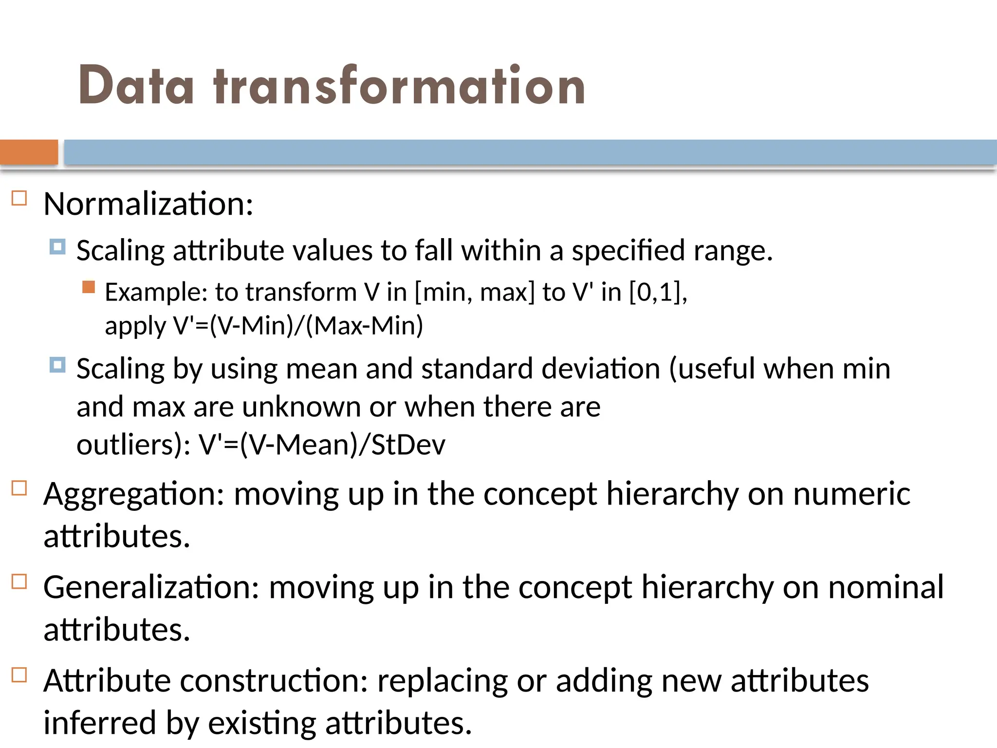 Data transformation
 Normalization:
 Scaling attribute values to fall within a specified range.
 Example: to transform V in [min, max] to V' in [0,1],
apply V'=(V-Min)/(Max-Min)
 Scaling by using mean and standard deviation (useful when min
and max are unknown or when there are
outliers): V'=(V-Mean)/StDev
 Aggregation: moving up in the concept hierarchy on numeric
attributes.
 Generalization: moving up in the concept hierarchy on nominal
attributes.
 Attribute construction: replacing or adding new attributes
inferred by existing attributes.
 